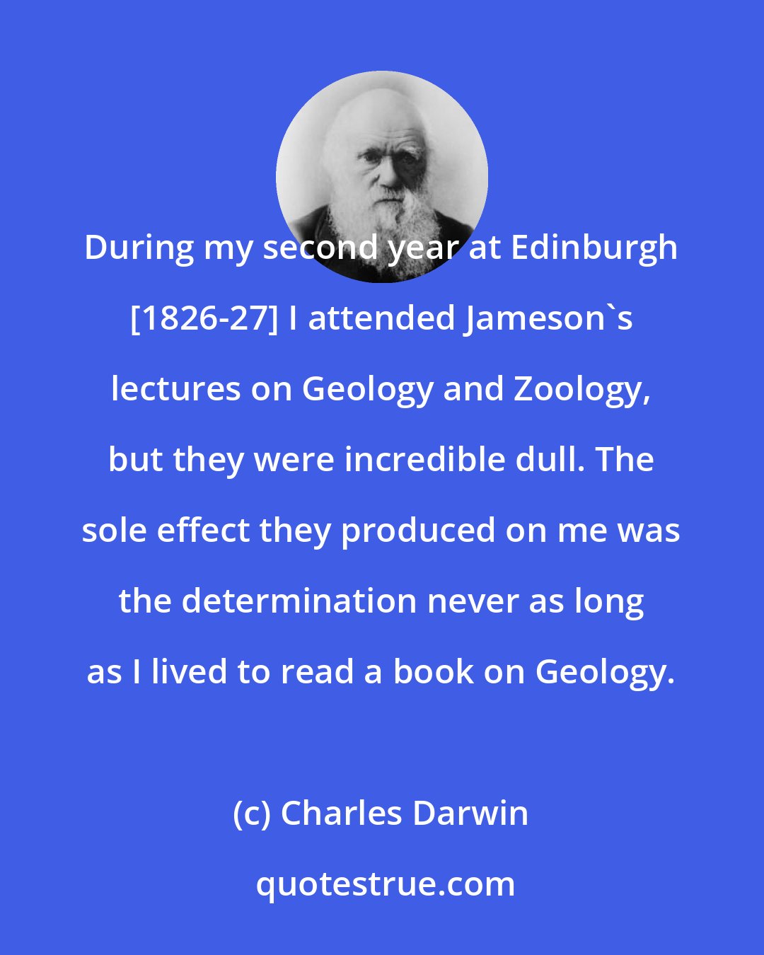 Charles Darwin: During my second year at Edinburgh [1826-27] I attended Jameson's lectures on Geology and Zoology, but they were incredible dull. The sole effect they produced on me was the determination never as long as I lived to read a book on Geology.
