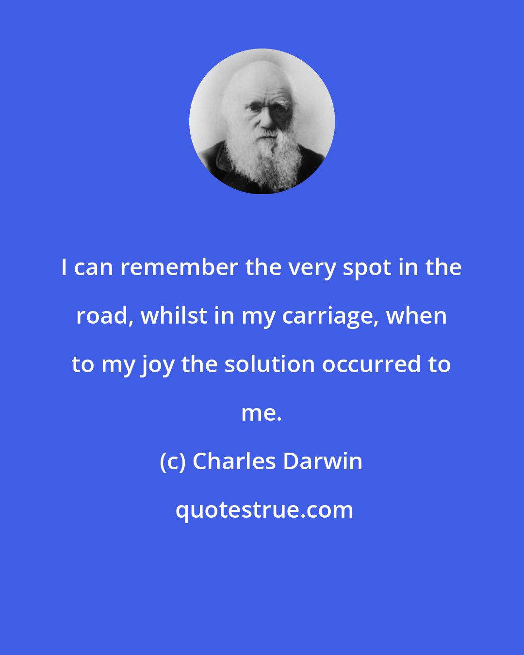 Charles Darwin: I can remember the very spot in the road, whilst in my carriage, when to my joy the solution occurred to me.