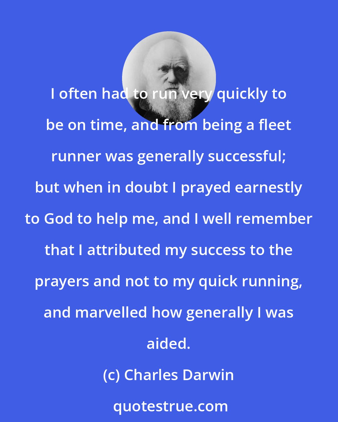 Charles Darwin: I often had to run very quickly to be on time, and from being a fleet runner was generally successful; but when in doubt I prayed earnestly to God to help me, and I well remember that I attributed my success to the prayers and not to my quick running, and marvelled how generally I was aided.
