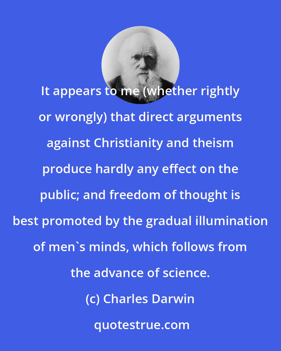 Charles Darwin: It appears to me (whether rightly or wrongly) that direct arguments against Christianity and theism produce hardly any effect on the public; and freedom of thought is best promoted by the gradual illumination of men's minds, which follows from the advance of science.