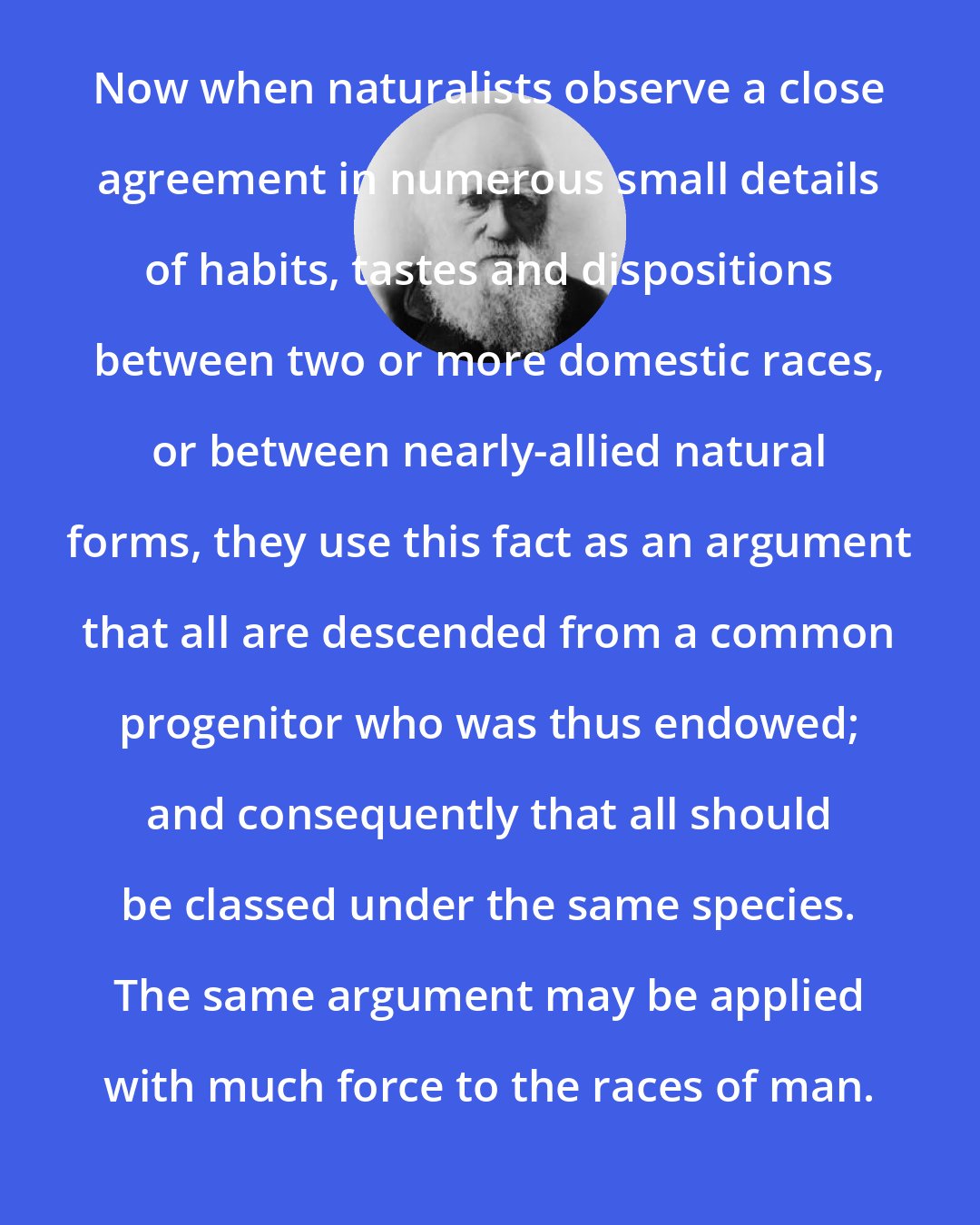 Charles Darwin: Now when naturalists observe a close agreement in numerous small details of habits, tastes and dispositions between two or more domestic races, or between nearly-allied natural forms, they use this fact as an argument that all are descended from a common progenitor who was thus endowed; and consequently that all should be classed under the same species. The same argument may be applied with much force to the races of man.