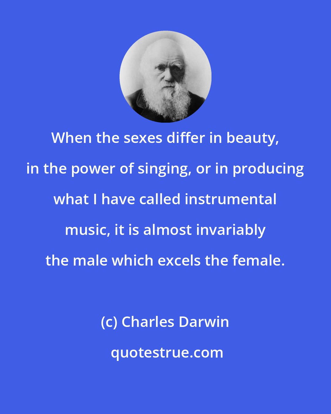 Charles Darwin: When the sexes differ in beauty, in the power of singing, or in producing what I have called instrumental music, it is almost invariably the male which excels the female.