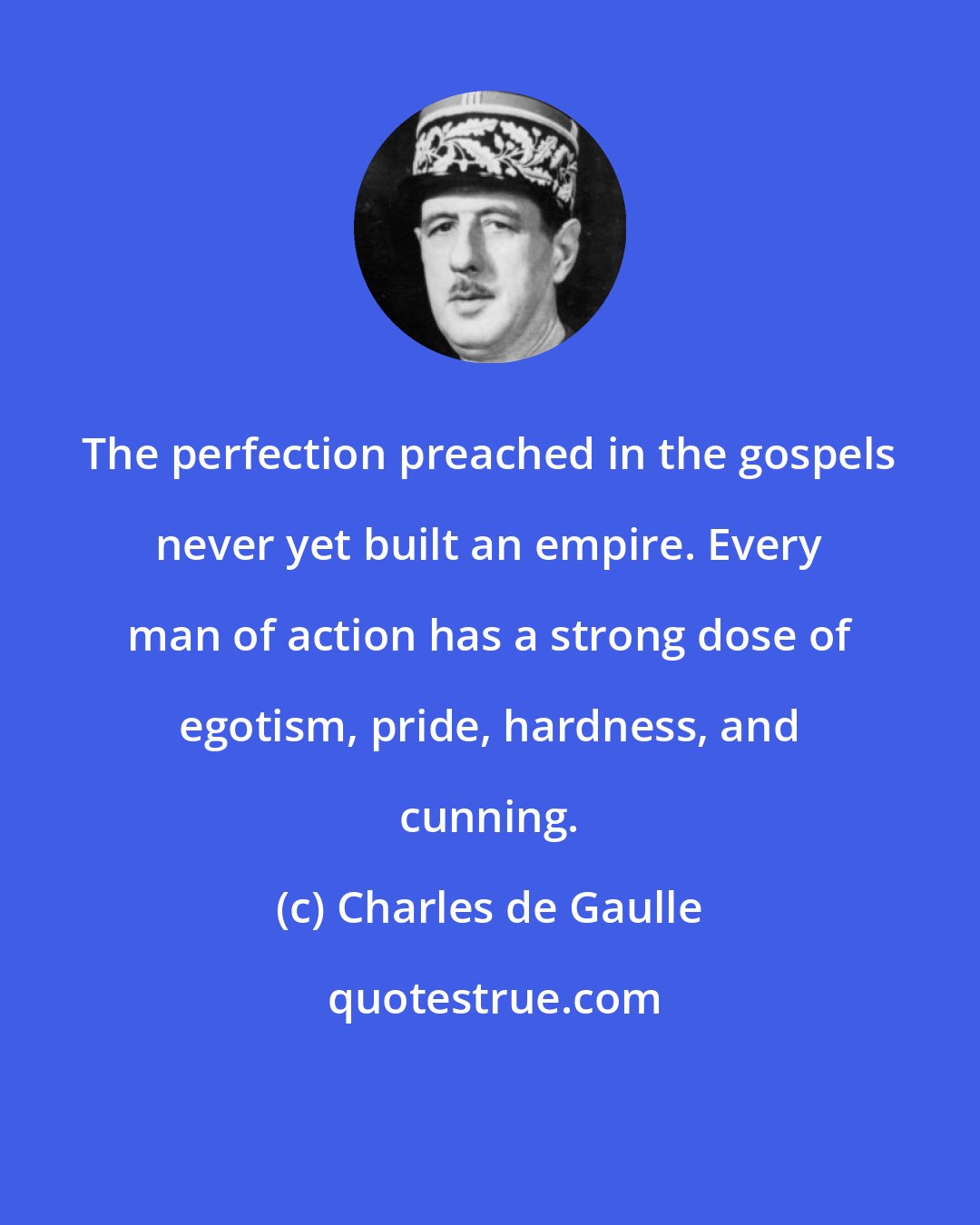 Charles de Gaulle: The perfection preached in the gospels never yet built an empire. Every man of action has a strong dose of egotism, pride, hardness, and cunning.