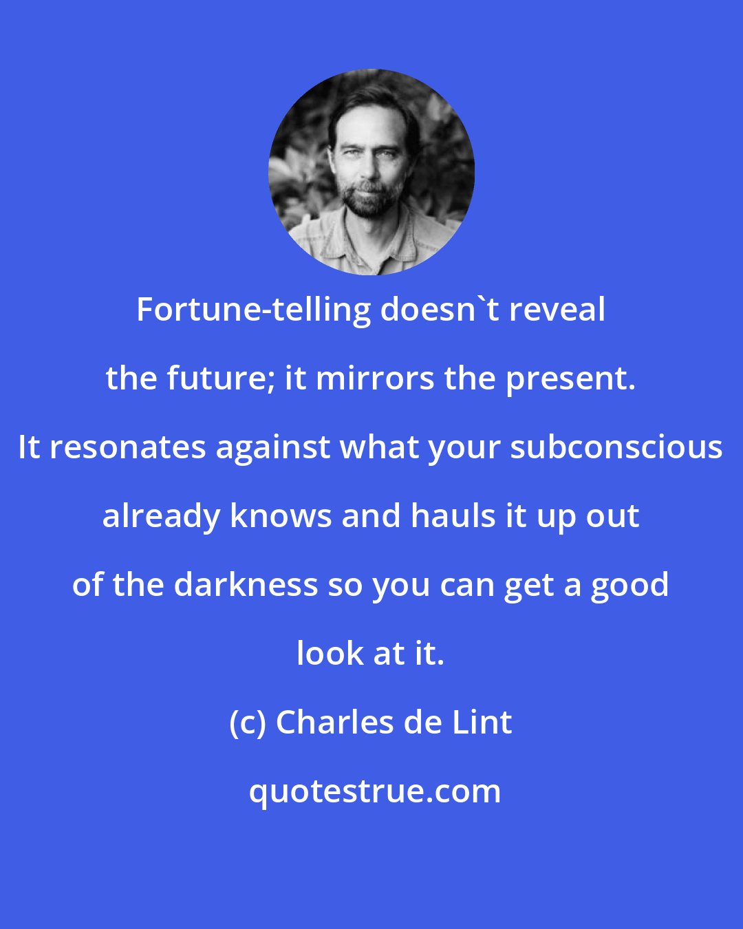 Charles de Lint: Fortune-telling doesn't reveal the future; it mirrors the present. It resonates against what your subconscious already knows and hauls it up out of the darkness so you can get a good look at it.