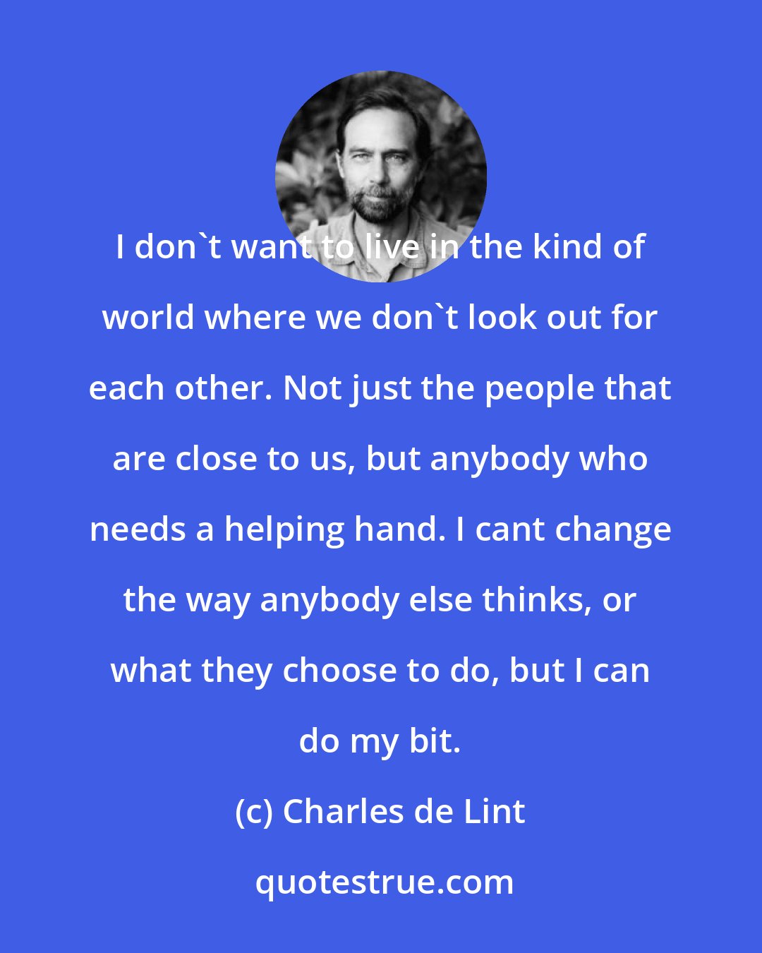 Charles de Lint: I don't want to live in the kind of world where we don't look out for each other. Not just the people that are close to us, but anybody who needs a helping hand. I cant change the way anybody else thinks, or what they choose to do, but I can do my bit.
