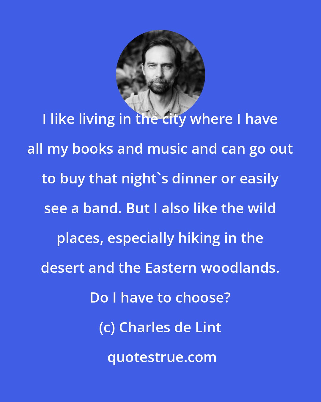 Charles de Lint: I like living in the city where I have all my books and music and can go out to buy that night's dinner or easily see a band. But I also like the wild places, especially hiking in the desert and the Eastern woodlands. Do I have to choose?