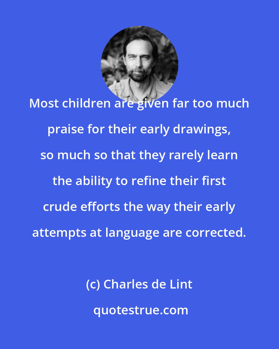 Charles de Lint: Most children are given far too much praise for their early drawings, so much so that they rarely learn the ability to refine their first crude efforts the way their early attempts at language are corrected.