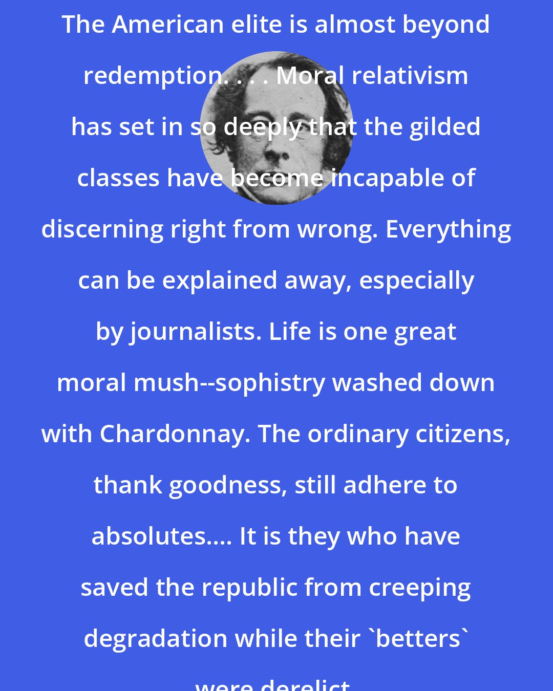 Charles Dickens: The American elite is almost beyond redemption. . . . Moral relativism has set in so deeply that the gilded classes have become incapable of discerning right from wrong. Everything can be explained away, especially by journalists. Life is one great moral mush--sophistry washed down with Chardonnay. The ordinary citizens, thank goodness, still adhere to absolutes.... It is they who have saved the republic from creeping degradation while their 'betters' were derelict.