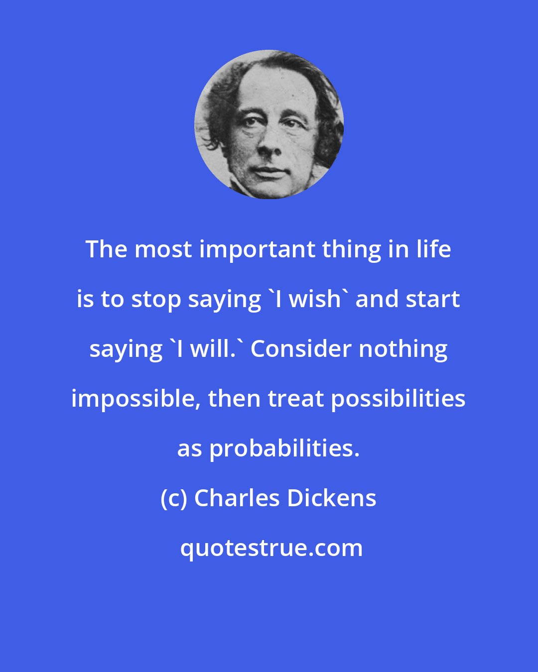 Charles Dickens: The most important thing in life is to stop saying 'I wish' and start saying 'I will.' Consider nothing impossible, then treat possibilities as probabilities.