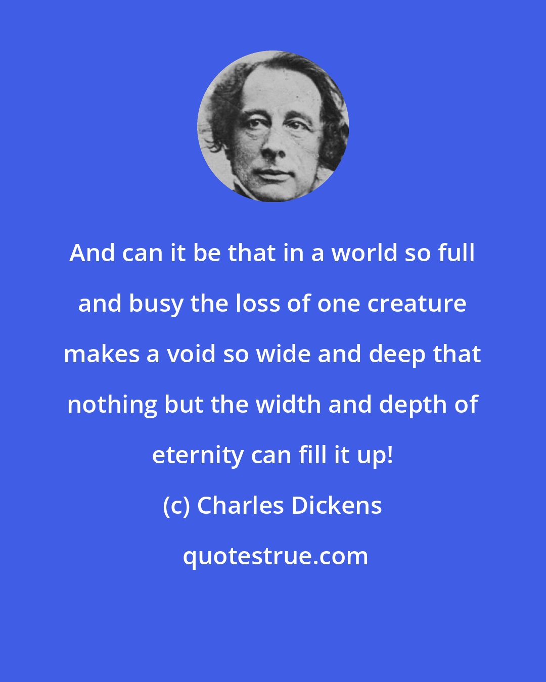 Charles Dickens: And can it be that in a world so full and busy the loss of one creature makes a void so wide and deep that nothing but the width and depth of eternity can fill it up!