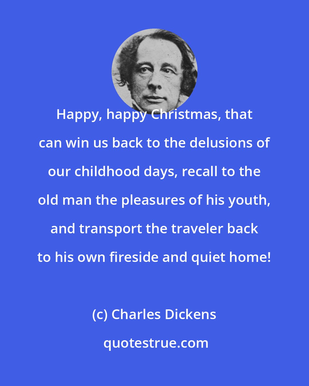 Charles Dickens: Happy, happy Christmas, that can win us back to the delusions of our childhood days, recall to the old man the pleasures of his youth, and transport the traveler back to his own fireside and quiet home!
