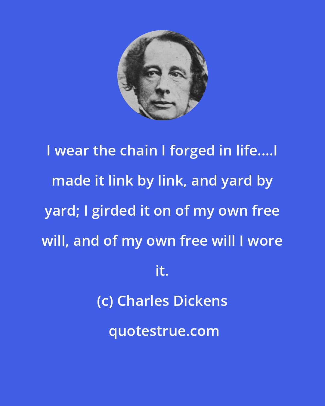 Charles Dickens: I wear the chain I forged in life....I made it link by link, and yard by yard; I girded it on of my own free will, and of my own free will I wore it.
