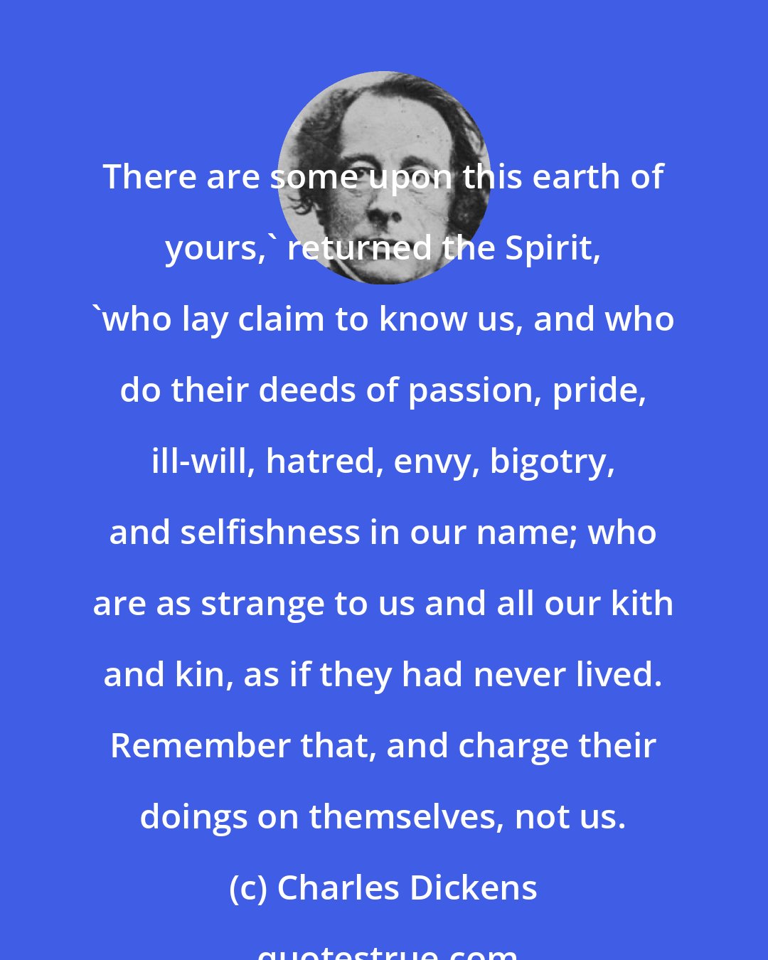 Charles Dickens: There are some upon this earth of yours,' returned the Spirit, 'who lay claim to know us, and who do their deeds of passion, pride, ill-will, hatred, envy, bigotry, and selfishness in our name; who are as strange to us and all our kith and kin, as if they had never lived. Remember that, and charge their doings on themselves, not us.