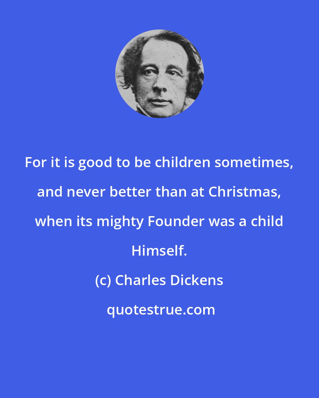 Charles Dickens: For it is good to be children sometimes, and never better than at Christmas, when its mighty Founder was a child Himself.