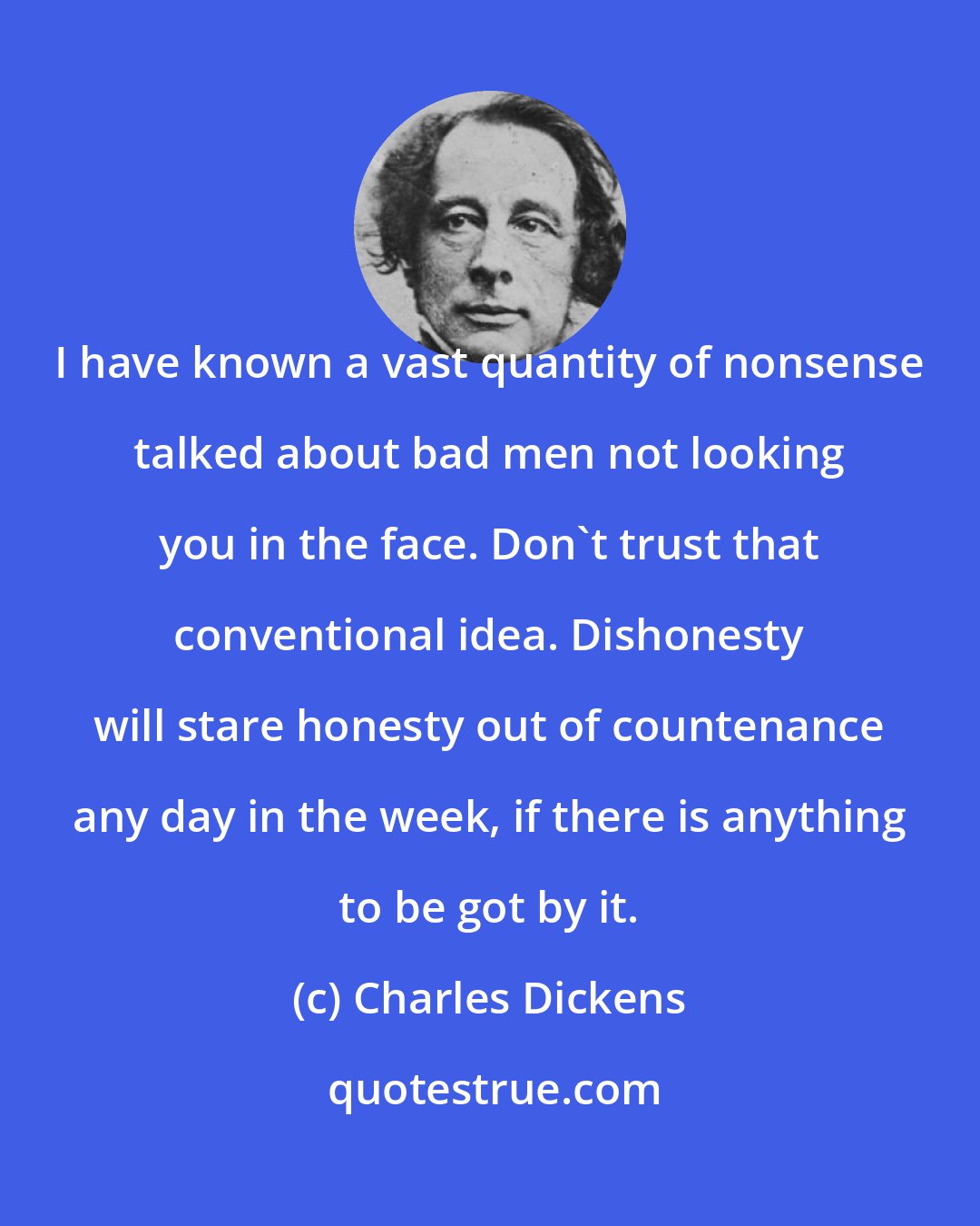 Charles Dickens: I have known a vast quantity of nonsense talked about bad men not looking you in the face. Don't trust that conventional idea. Dishonesty will stare honesty out of countenance any day in the week, if there is anything to be got by it.