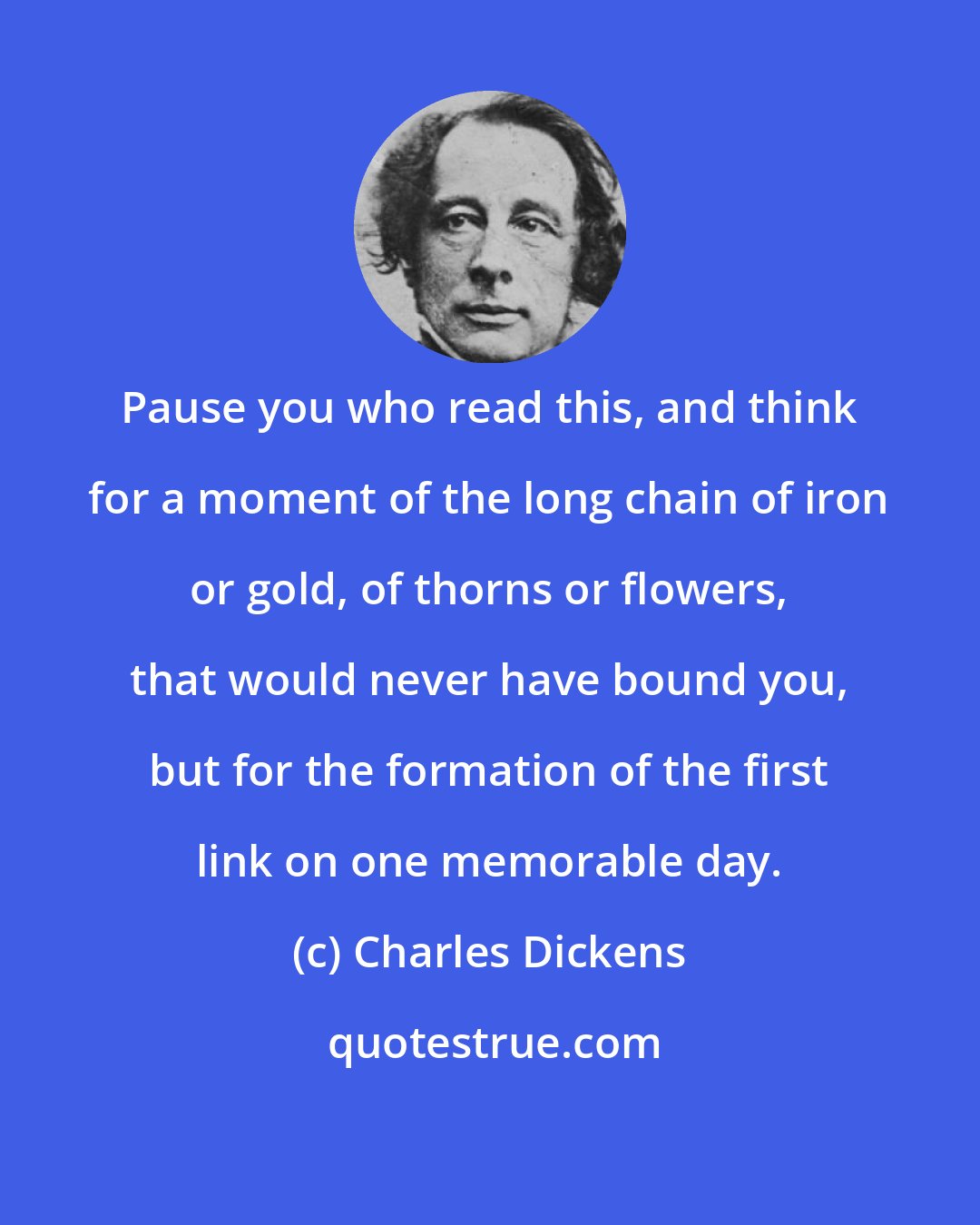 Charles Dickens: Pause you who read this, and think for a moment of the long chain of iron or gold, of thorns or flowers, that would never have bound you, but for the formation of the first link on one memorable day.