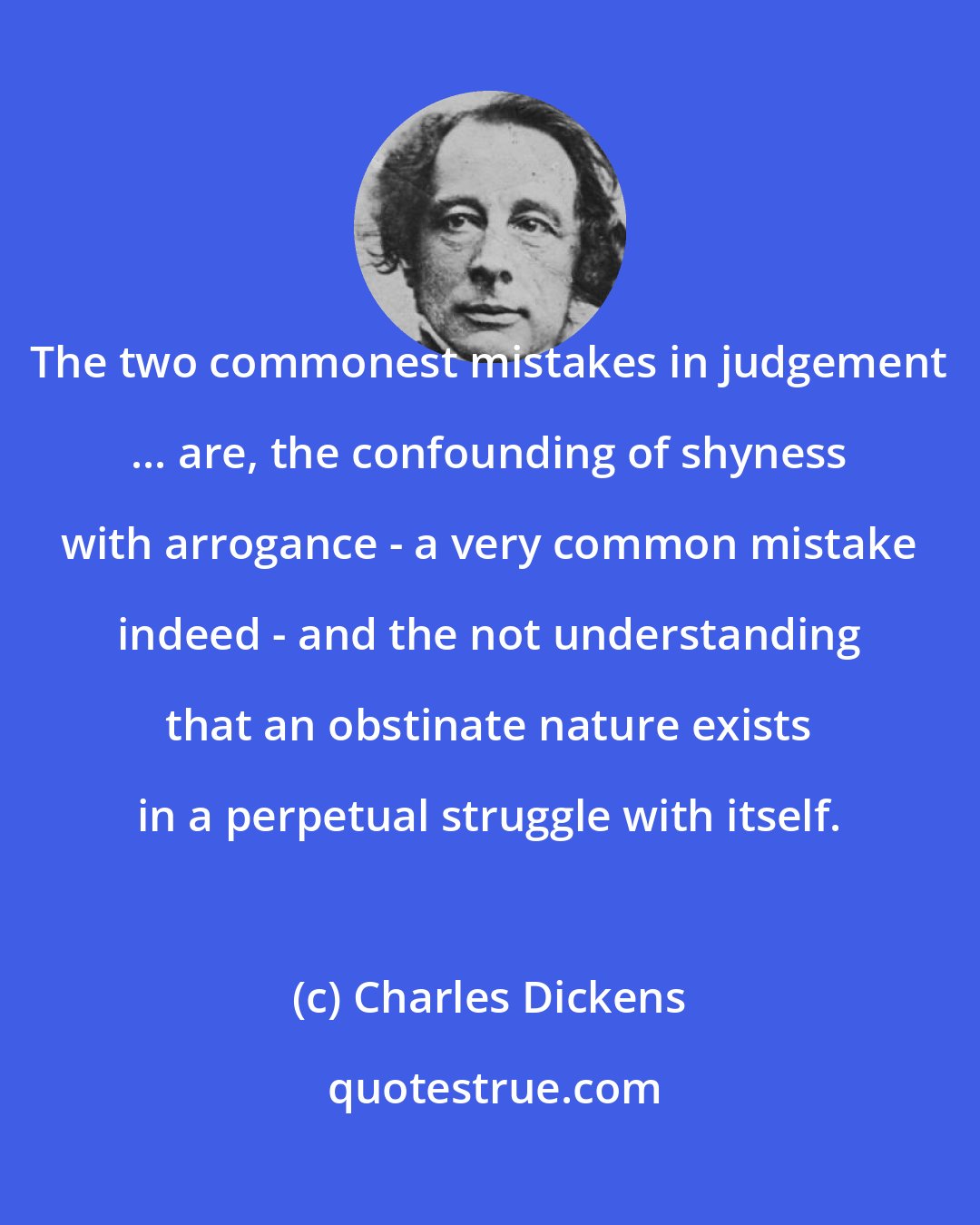 Charles Dickens: The two commonest mistakes in judgement ... are, the confounding of shyness with arrogance - a very common mistake indeed - and the not understanding that an obstinate nature exists in a perpetual struggle with itself.