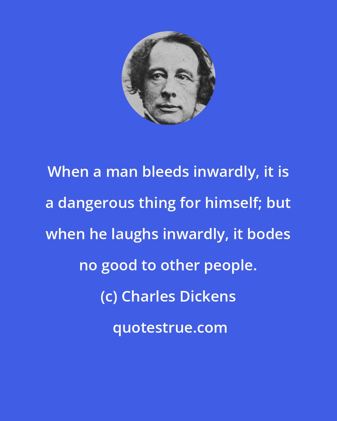 Charles Dickens: When a man bleeds inwardly, it is a dangerous thing for himself; but when he laughs inwardly, it bodes no good to other people.