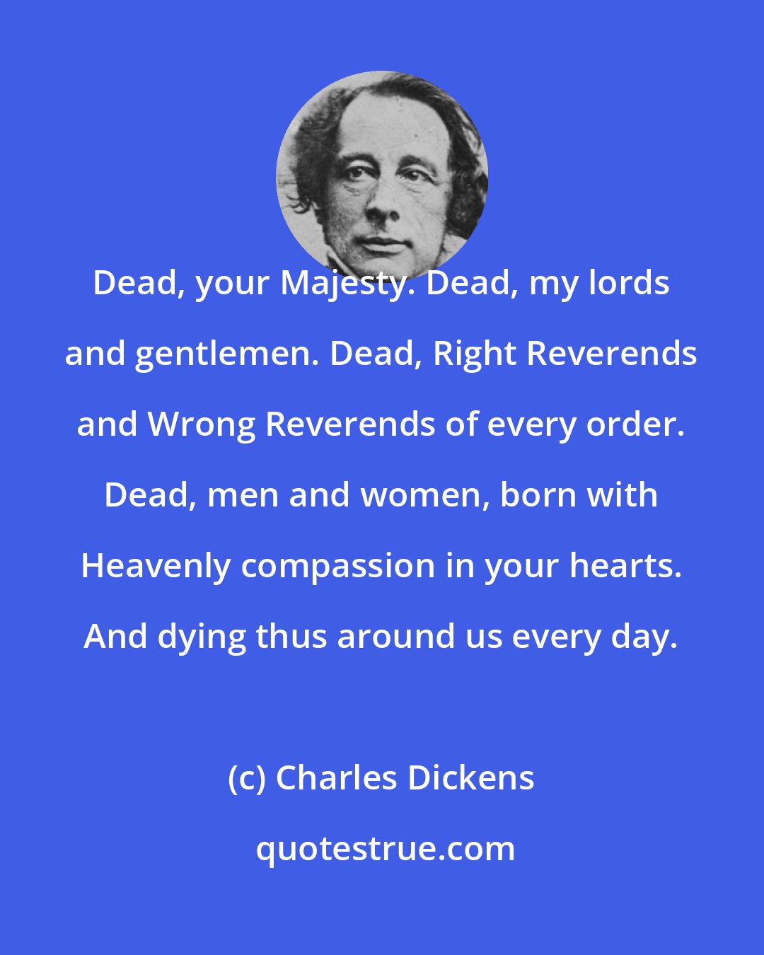 Charles Dickens: Dead, your Majesty. Dead, my lords and gentlemen. Dead, Right Reverends and Wrong Reverends of every order. Dead, men and women, born with Heavenly compassion in your hearts. And dying thus around us every day.