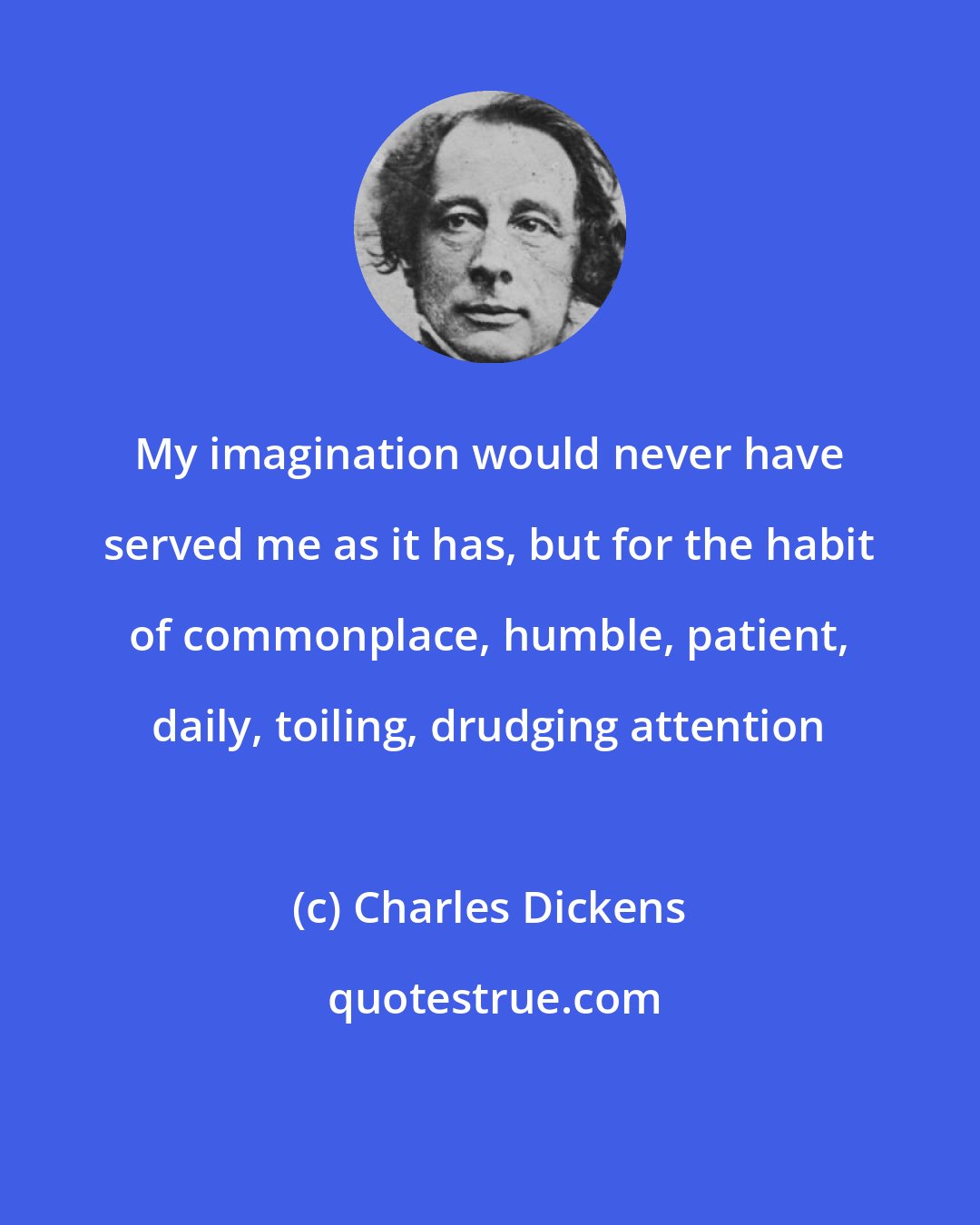Charles Dickens: My imagination would never have served me as it has, but for the habit of commonplace, humble, patient, daily, toiling, drudging attention