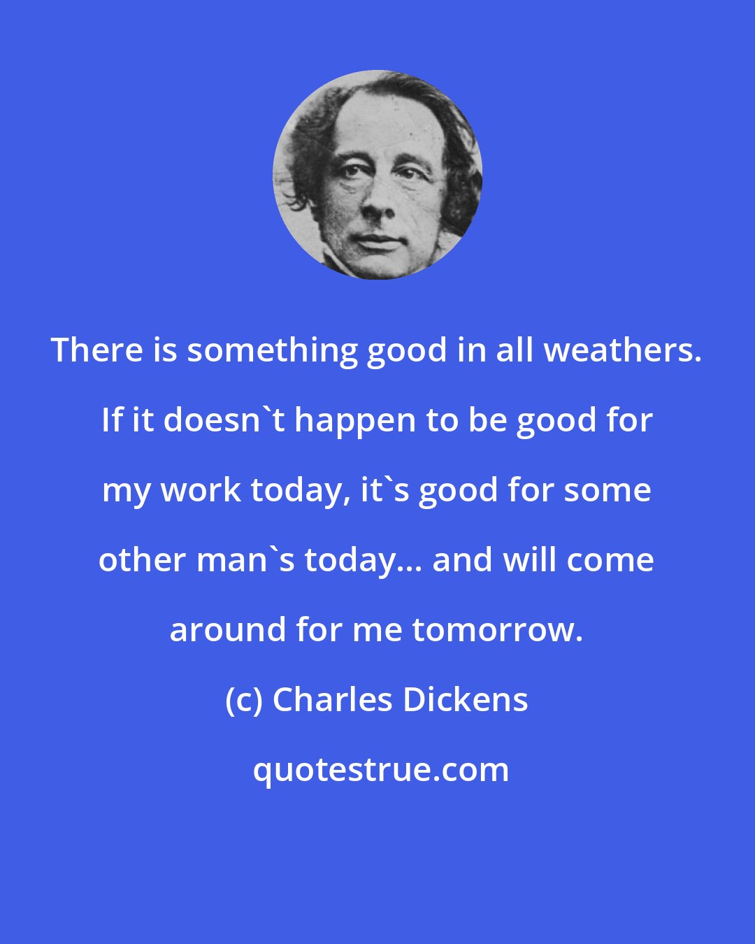 Charles Dickens: There is something good in all weathers. If it doesn't happen to be good for my work today, it's good for some other man's today... and will come around for me tomorrow.