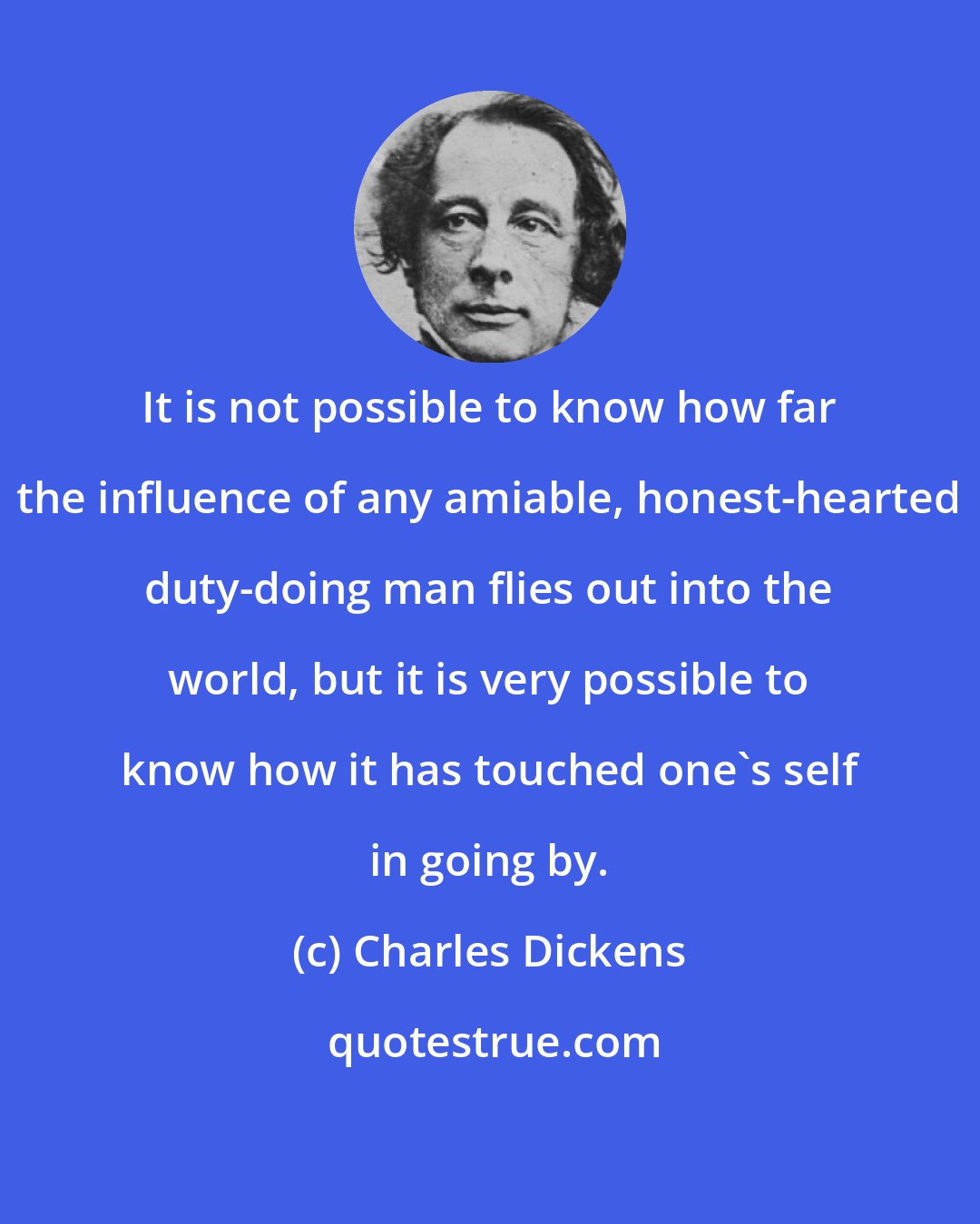Charles Dickens: It is not possible to know how far the influence of any amiable, honest-hearted duty-doing man flies out into the world, but it is very possible to know how it has touched one's self in going by.