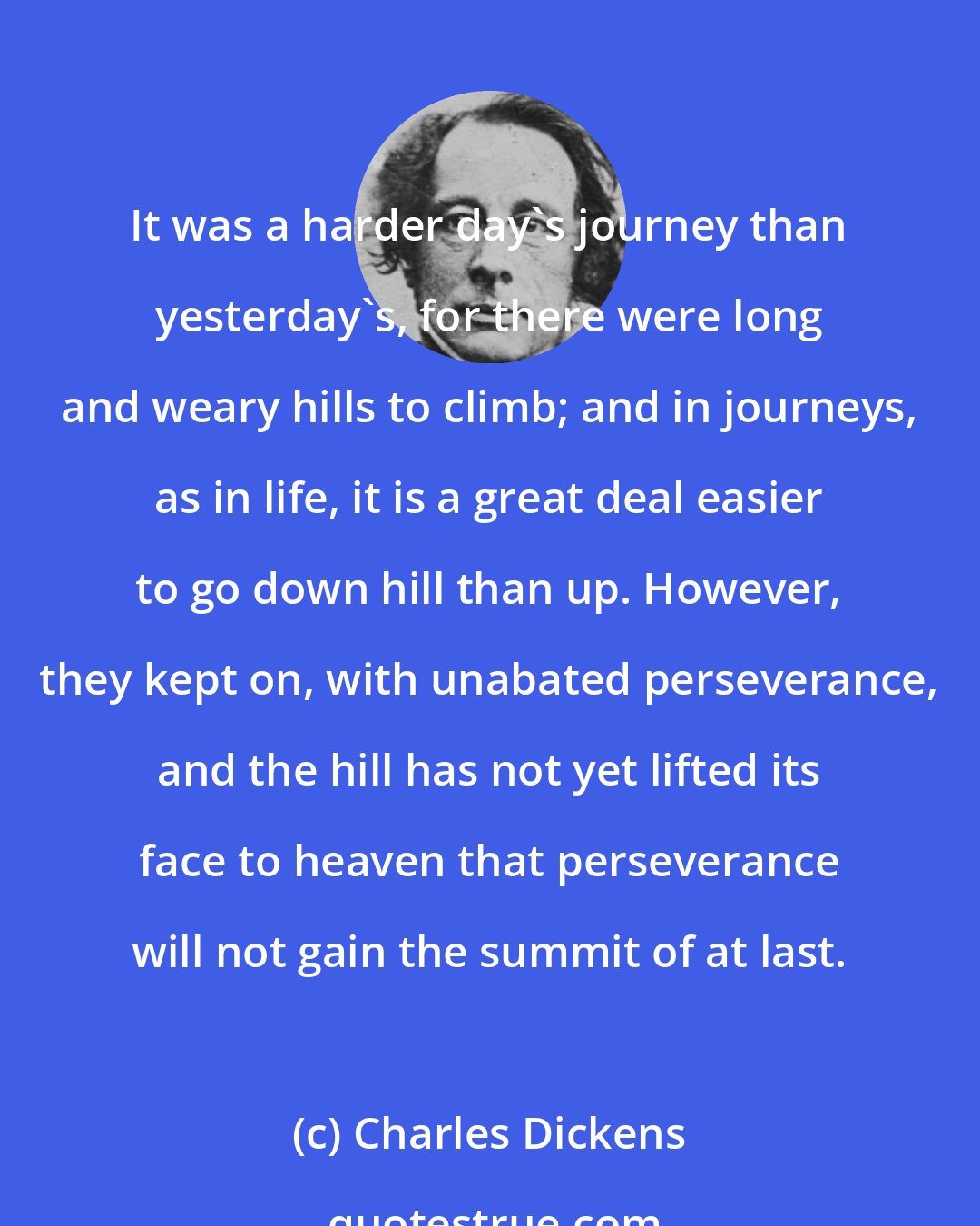 Charles Dickens: It was a harder day's journey than yesterday's, for there were long and weary hills to climb; and in journeys, as in life, it is a great deal easier to go down hill than up. However, they kept on, with unabated perseverance, and the hill has not yet lifted its face to heaven that perseverance will not gain the summit of at last.