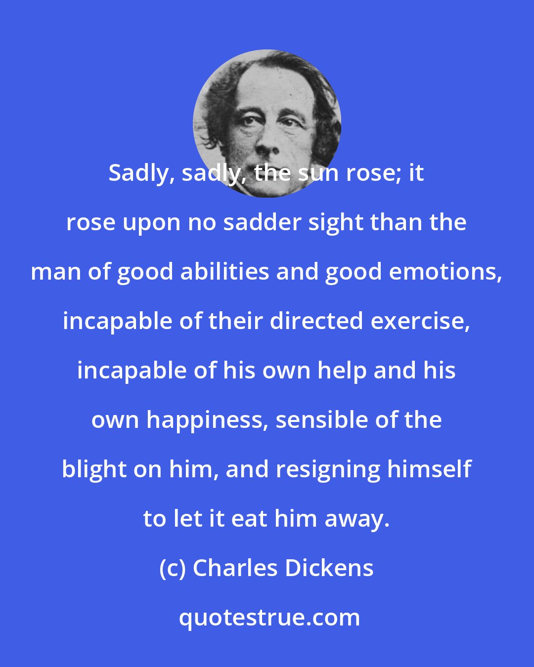 Charles Dickens: Sadly, sadly, the sun rose; it rose upon no sadder sight than the man of good abilities and good emotions, incapable of their directed exercise, incapable of his own help and his own happiness, sensible of the blight on him, and resigning himself to let it eat him away.