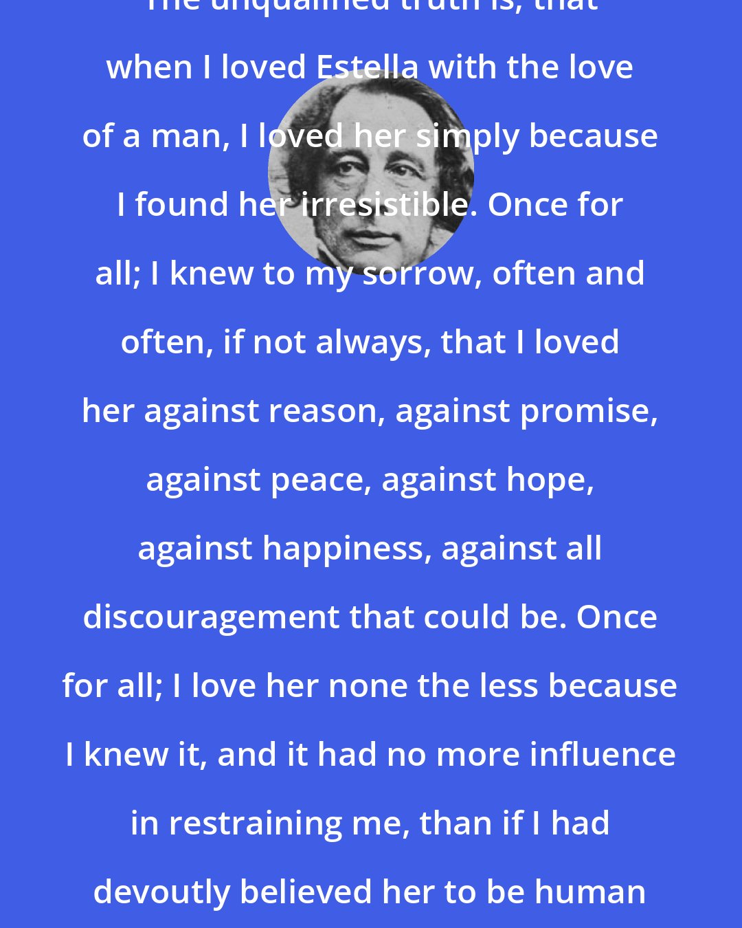 Charles Dickens: The unqualified truth is, that when I loved Estella with the love of a man, I loved her simply because I found her irresistible. Once for all; I knew to my sorrow, often and often, if not always, that I loved her against reason, against promise, against peace, against hope, against happiness, against all discouragement that could be. Once for all; I love her none the less because I knew it, and it had no more influence in restraining me, than if I had devoutly believed her to be human perfection.