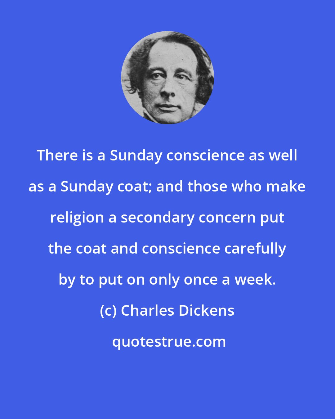 Charles Dickens: There is a Sunday conscience as well as a Sunday coat; and those who make religion a secondary concern put the coat and conscience carefully by to put on only once a week.