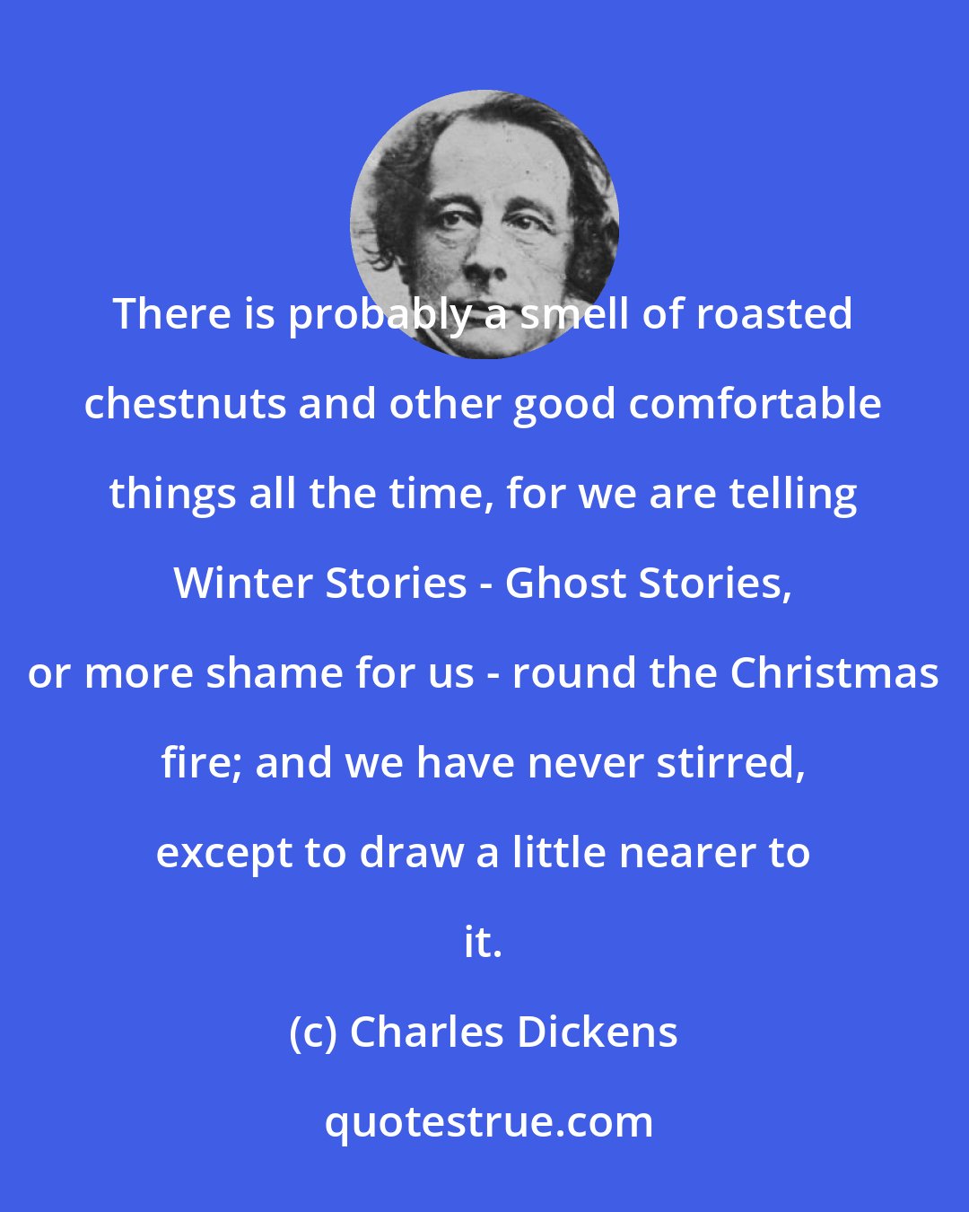 Charles Dickens: There is probably a smell of roasted chestnuts and other good comfortable things all the time, for we are telling Winter Stories - Ghost Stories, or more shame for us - round the Christmas fire; and we have never stirred, except to draw a little nearer to it.