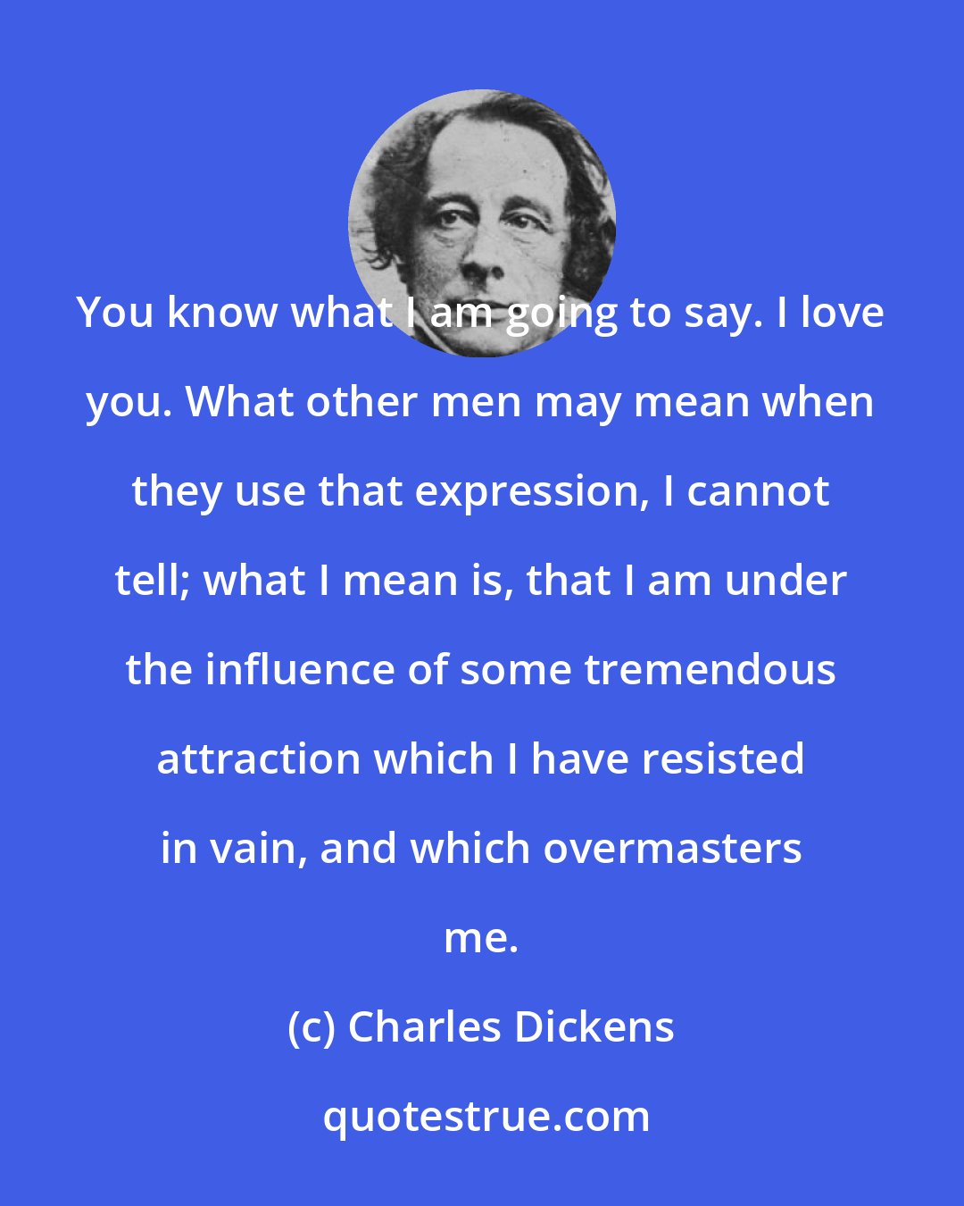 Charles Dickens: You know what I am going to say. I love you. What other men may mean when they use that expression, I cannot tell; what I mean is, that I am under the influence of some tremendous attraction which I have resisted in vain, and which overmasters me.