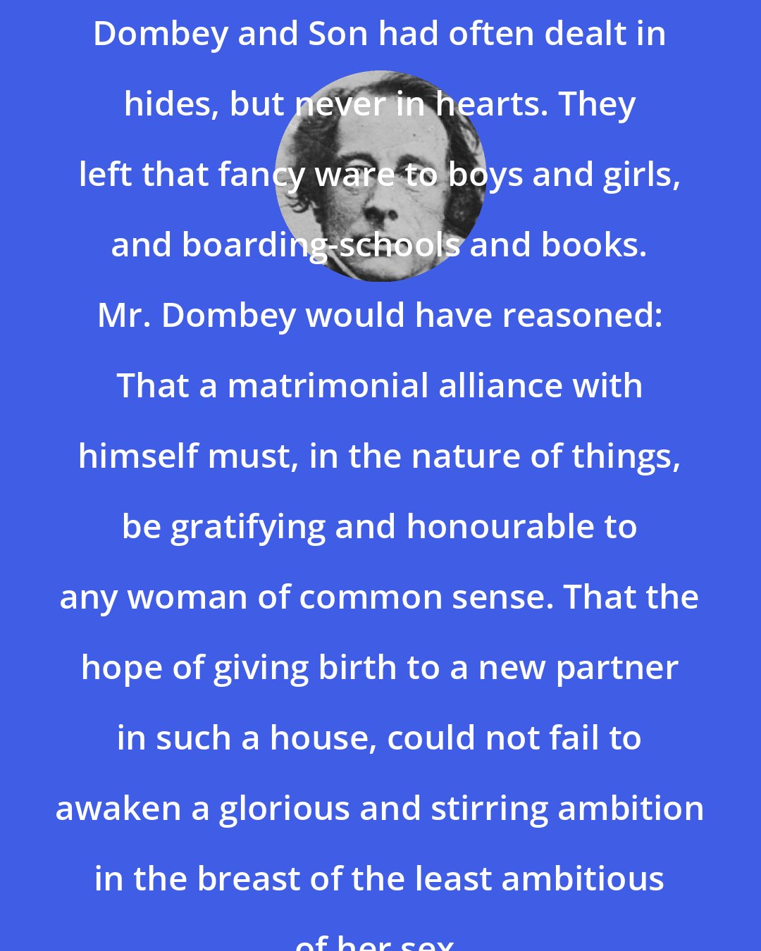 Charles Dickens: Dombey and Son had often dealt in hides, but never in hearts. They left that fancy ware to boys and girls, and boarding-schools and books. Mr. Dombey would have reasoned: That a matrimonial alliance with himself must, in the nature of things, be gratifying and honourable to any woman of common sense. That the hope of giving birth to a new partner in such a house, could not fail to awaken a glorious and stirring ambition in the breast of the least ambitious of her sex.