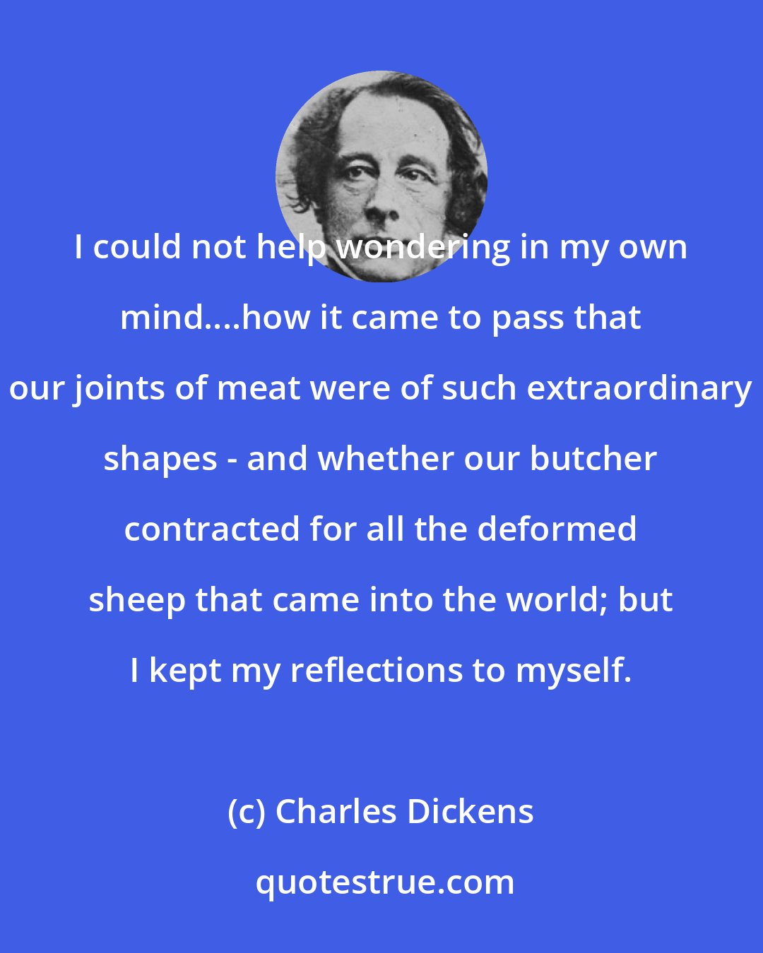 Charles Dickens: I could not help wondering in my own mind....how it came to pass that our joints of meat were of such extraordinary shapes - and whether our butcher contracted for all the deformed sheep that came into the world; but I kept my reflections to myself.