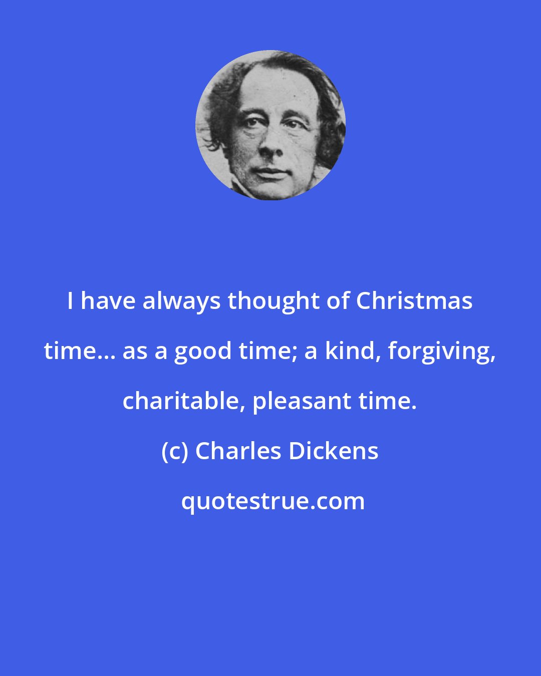 Charles Dickens: I have always thought of Christmas time... as a good time; a kind, forgiving, charitable, pleasant time.