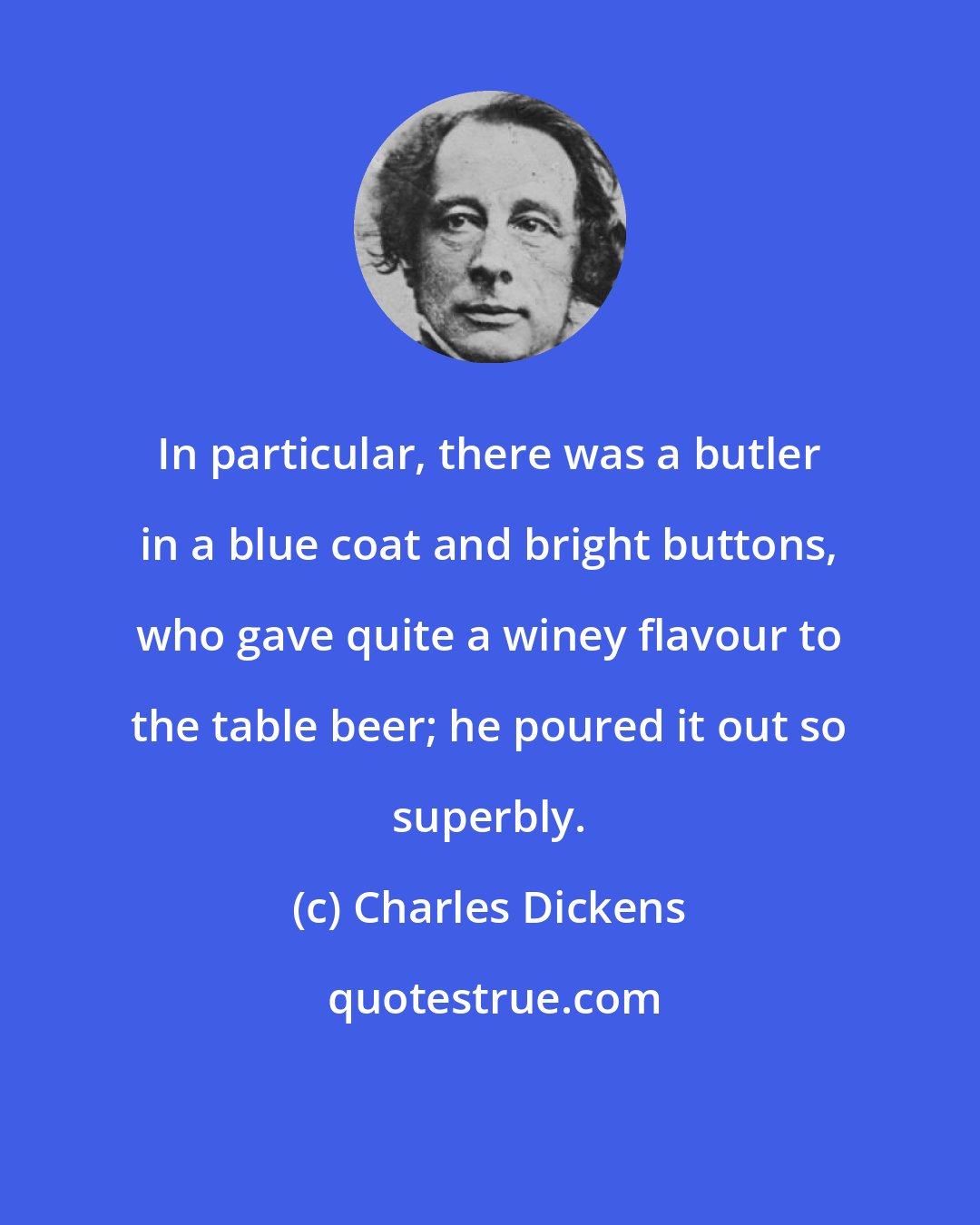 Charles Dickens: In particular, there was a butler in a blue coat and bright buttons, who gave quite a winey flavour to the table beer; he poured it out so superbly.