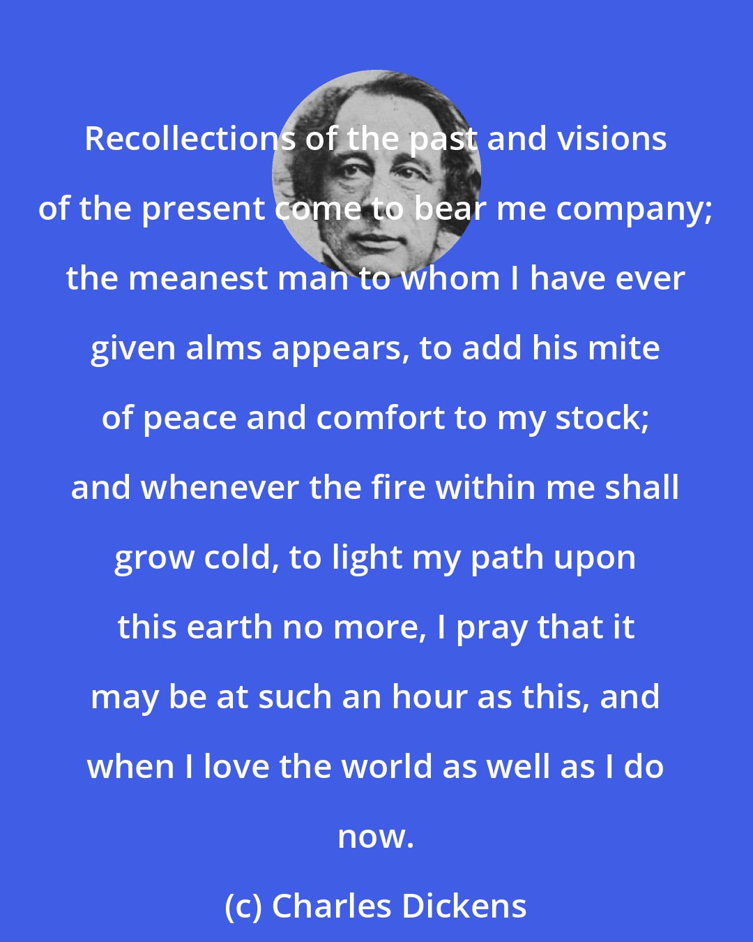 Charles Dickens: Recollections of the past and visions of the present come to bear me company; the meanest man to whom I have ever given alms appears, to add his mite of peace and comfort to my stock; and whenever the fire within me shall grow cold, to light my path upon this earth no more, I pray that it may be at such an hour as this, and when I love the world as well as I do now.