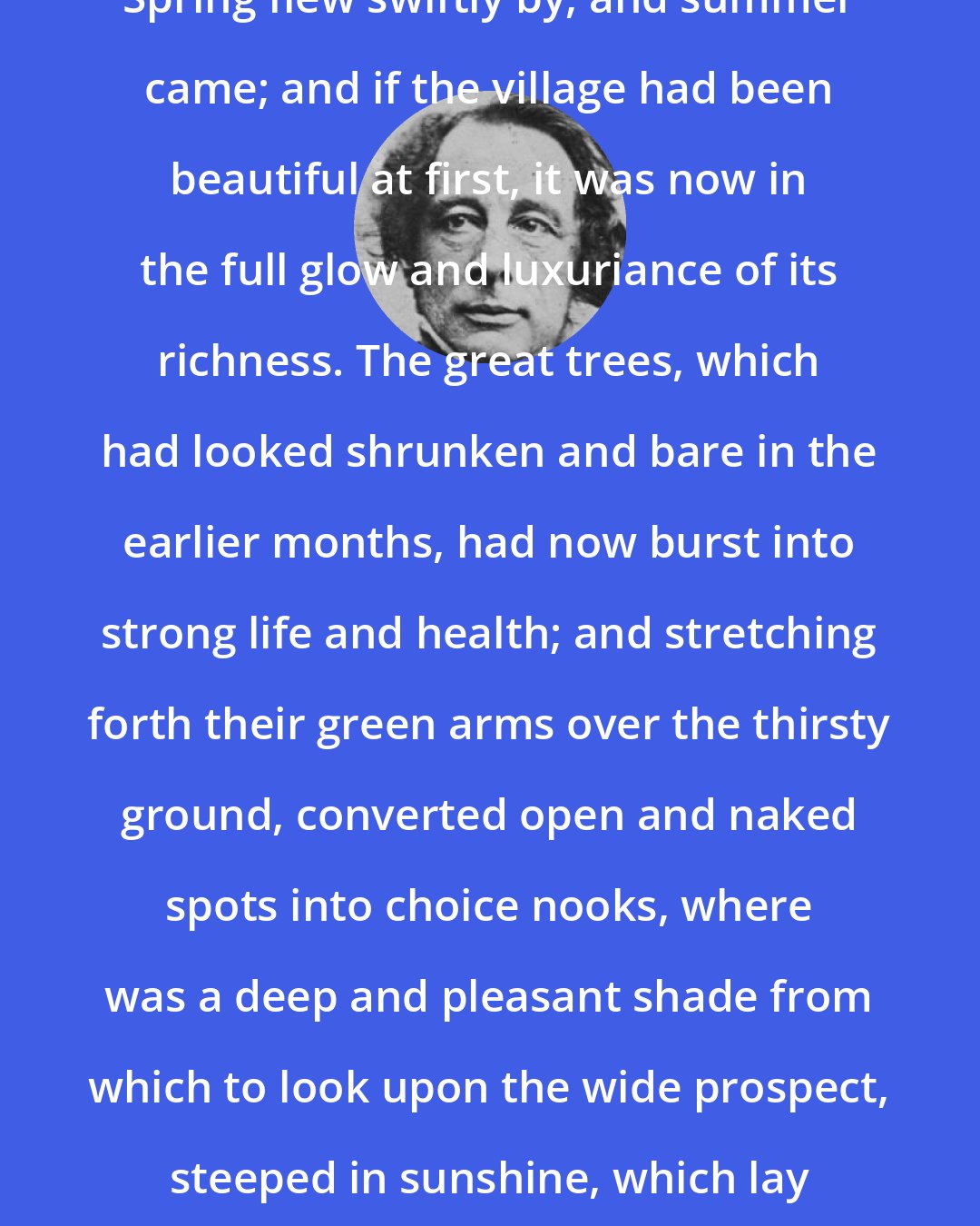 Charles Dickens: Spring flew swiftly by, and summer came; and if the village had been beautiful at first, it was now in the full glow and luxuriance of its richness. The great trees, which had looked shrunken and bare in the earlier months, had now burst into strong life and health; and stretching forth their green arms over the thirsty ground, converted open and naked spots into choice nooks, where was a deep and pleasant shade from which to look upon the wide prospect, steeped in sunshine, which lay stretched out beyond.