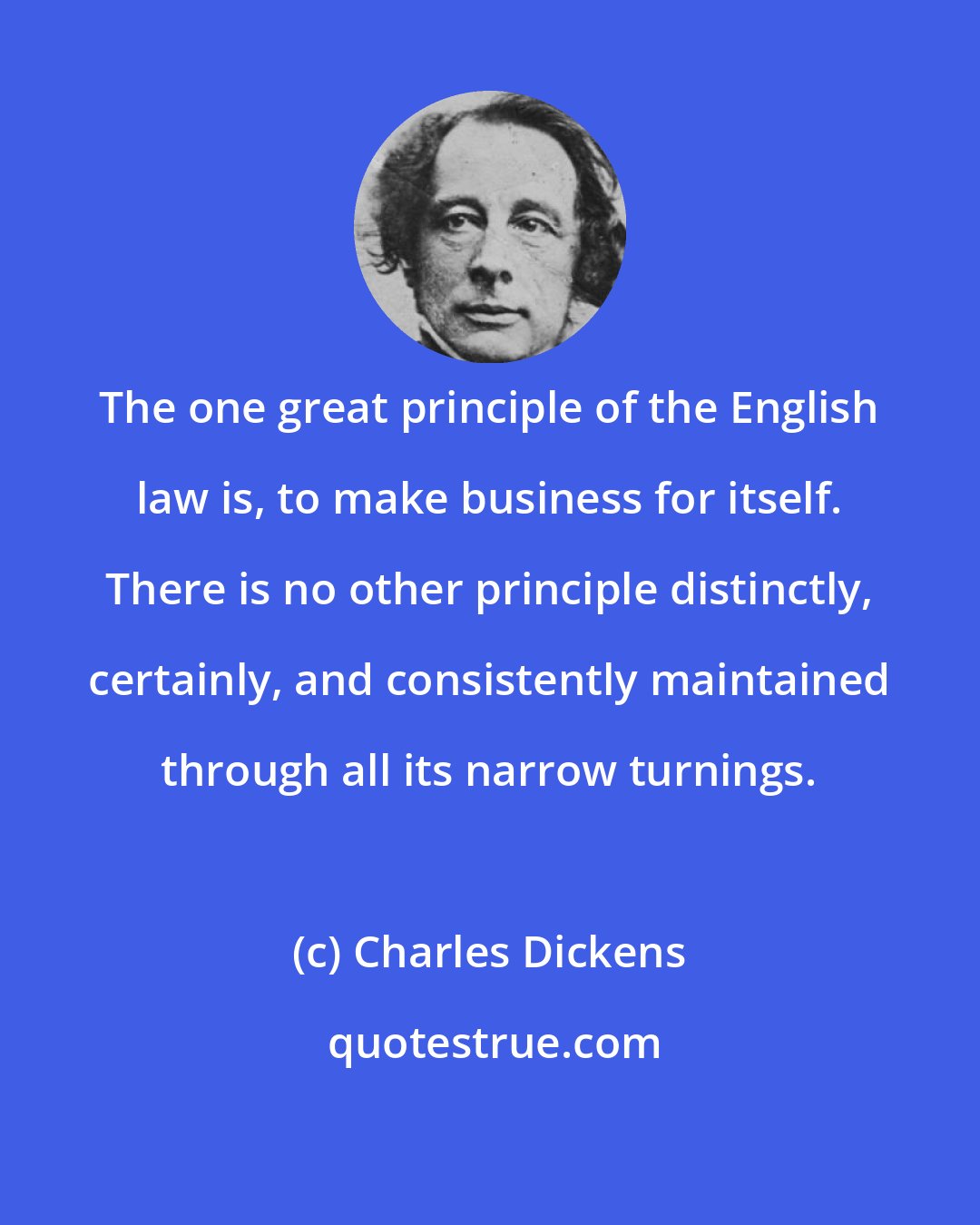 Charles Dickens: The one great principle of the English law is, to make business for itself. There is no other principle distinctly, certainly, and consistently maintained through all its narrow turnings.