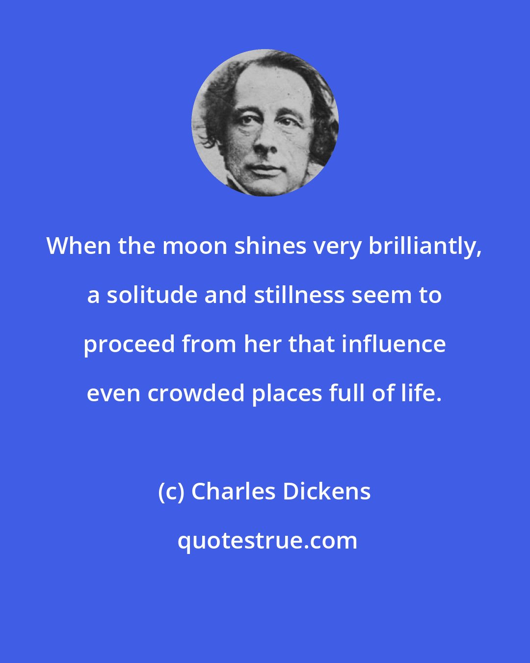 Charles Dickens: When the moon shines very brilliantly, a solitude and stillness seem to proceed from her that influence even crowded places full of life.