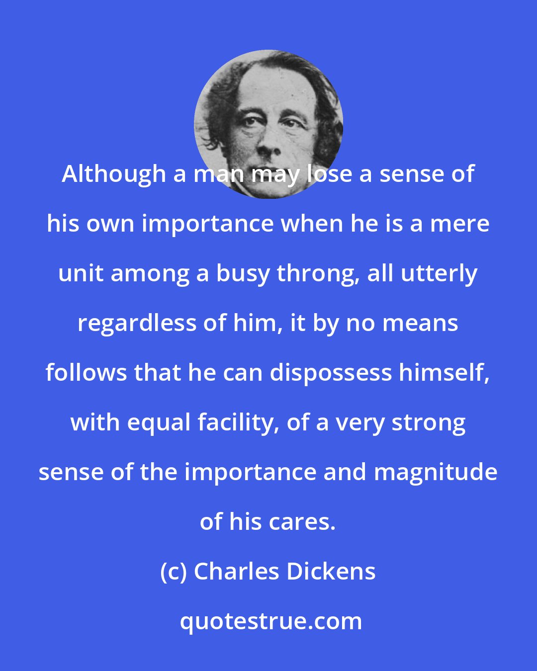 Charles Dickens: Although a man may lose a sense of his own importance when he is a mere unit among a busy throng, all utterly regardless of him, it by no means follows that he can dispossess himself, with equal facility, of a very strong sense of the importance and magnitude of his cares.