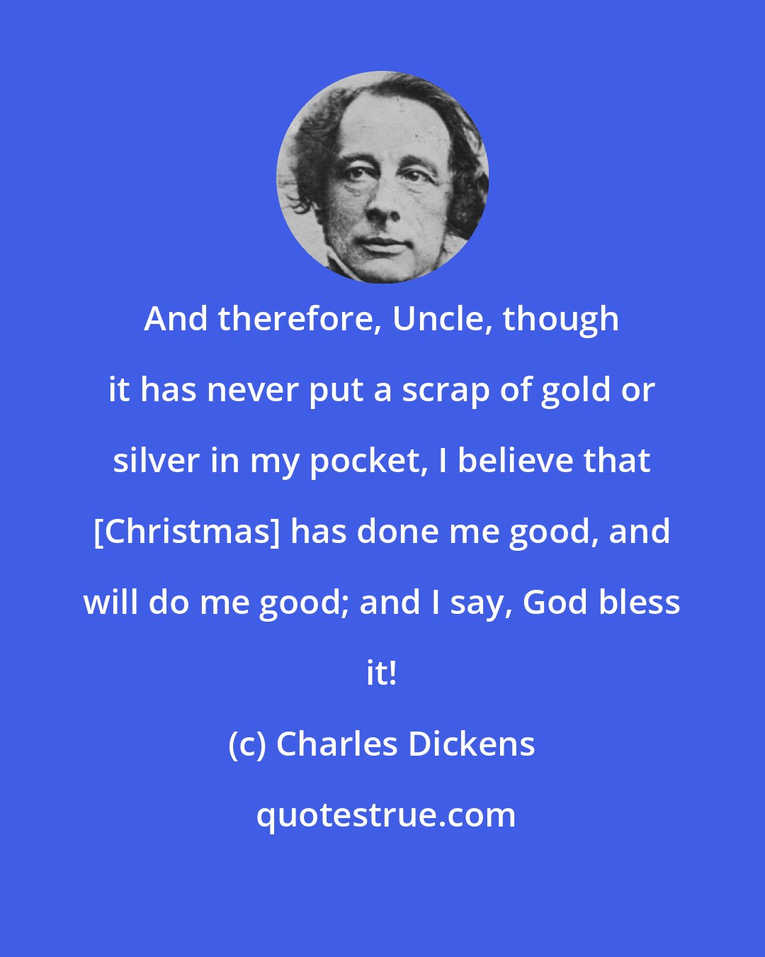 Charles Dickens: And therefore, Uncle, though it has never put a scrap of gold or silver in my pocket, I believe that [Christmas] has done me good, and will do me good; and I say, God bless it!