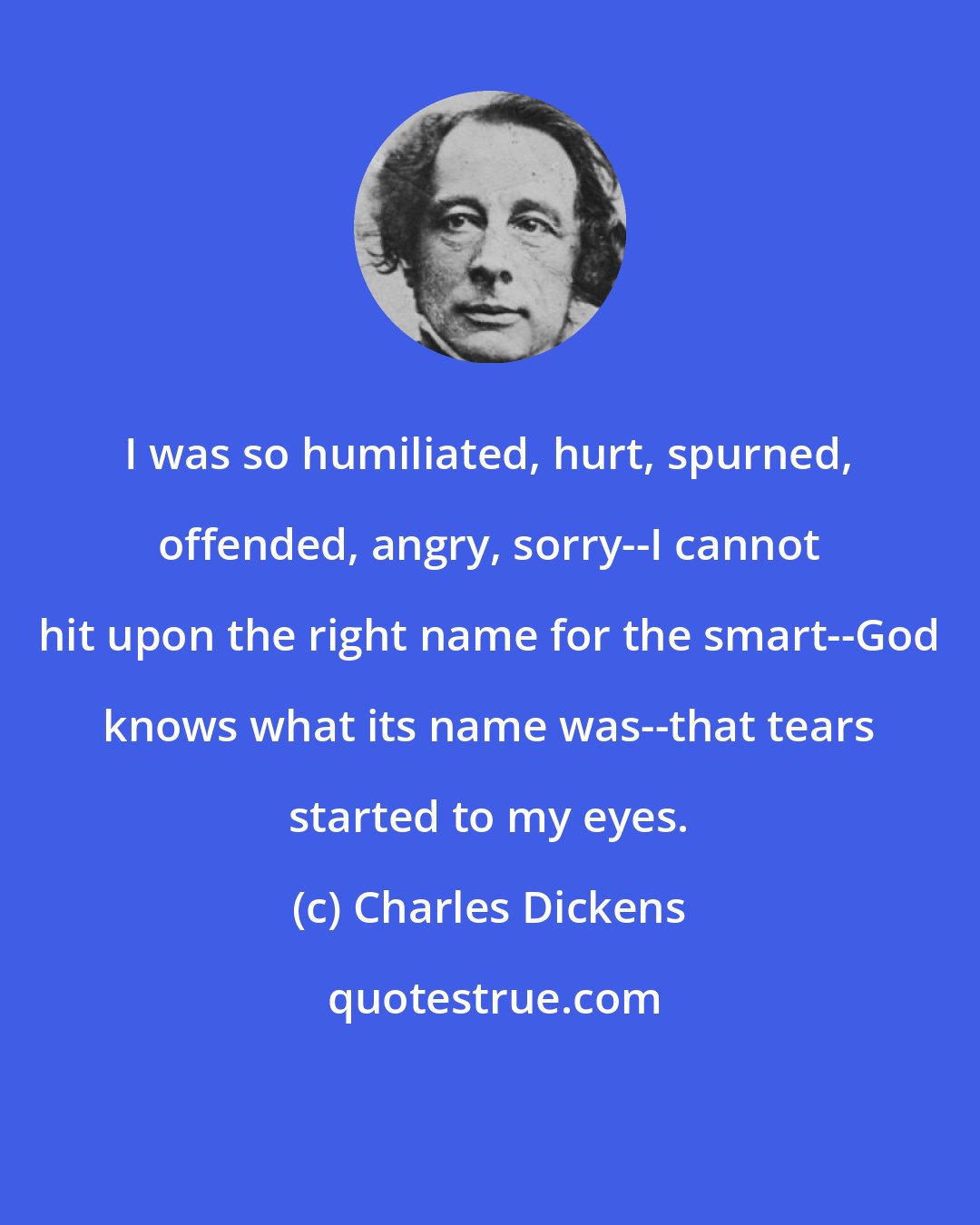 Charles Dickens: I was so humiliated, hurt, spurned, offended, angry, sorry--I cannot hit upon the right name for the smart--God knows what its name was--that tears started to my eyes.