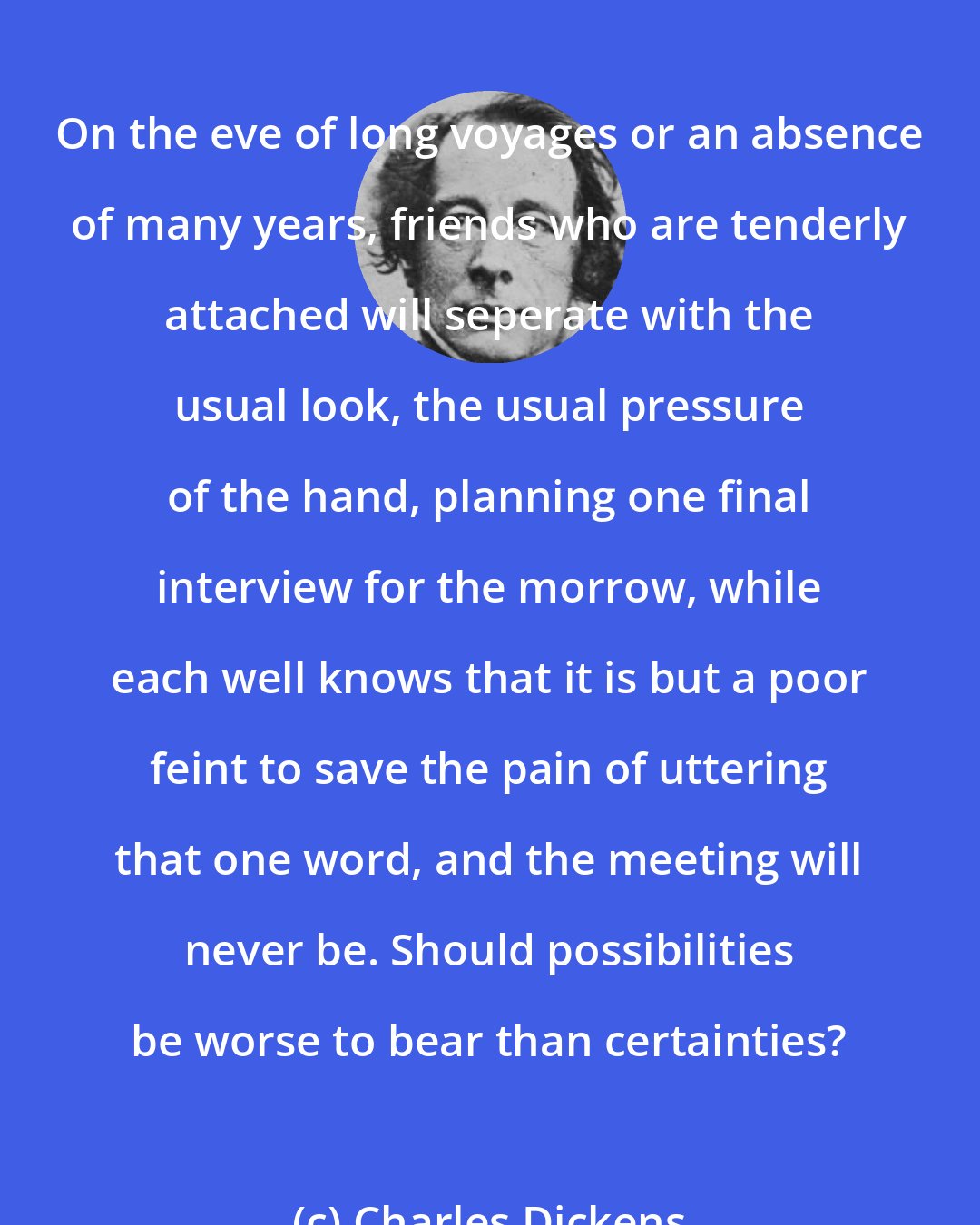 Charles Dickens: On the eve of long voyages or an absence of many years, friends who are tenderly attached will seperate with the usual look, the usual pressure of the hand, planning one final interview for the morrow, while each well knows that it is but a poor feint to save the pain of uttering that one word, and the meeting will never be. Should possibilities be worse to bear than certainties?