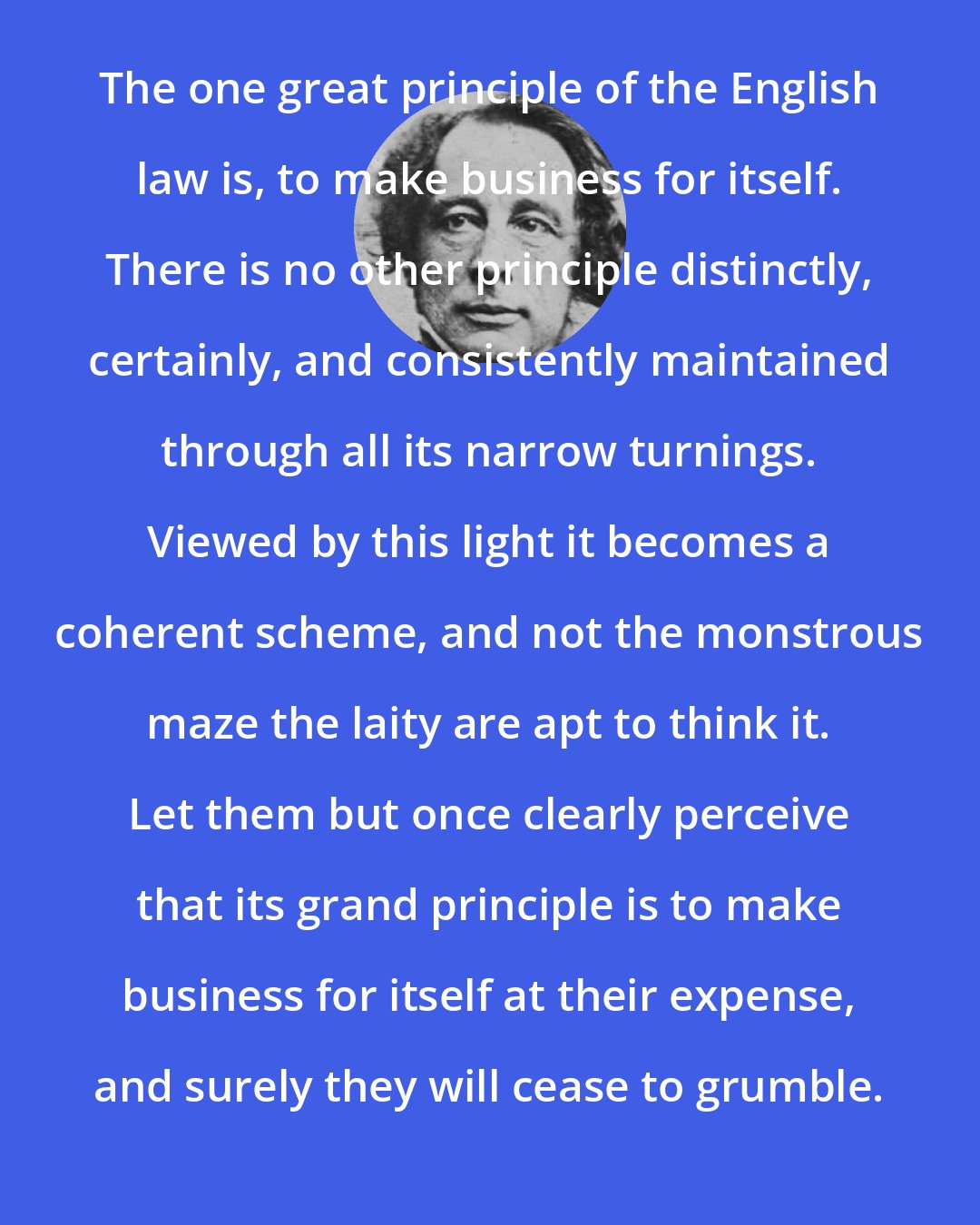 Charles Dickens: The one great principle of the English law is, to make business for itself. There is no other principle distinctly, certainly, and consistently maintained through all its narrow turnings. Viewed by this light it becomes a coherent scheme, and not the monstrous maze the laity are apt to think it. Let them but once clearly perceive that its grand principle is to make business for itself at their expense, and surely they will cease to grumble.