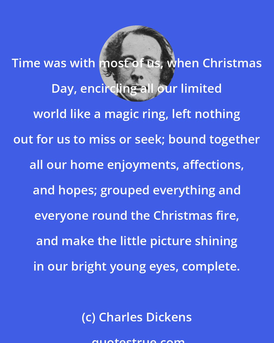 Charles Dickens: Time was with most of us, when Christmas Day, encircling all our limited world like a magic ring, left nothing out for us to miss or seek; bound together all our home enjoyments, affections, and hopes; grouped everything and everyone round the Christmas fire, and make the little picture shining in our bright young eyes, complete.
