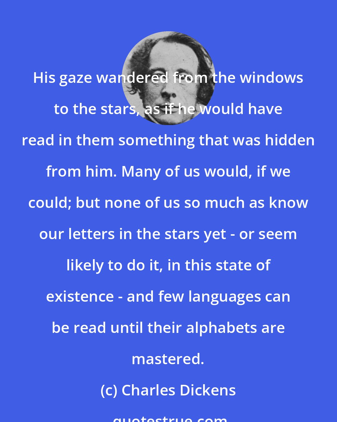 Charles Dickens: His gaze wandered from the windows to the stars, as if he would have read in them something that was hidden from him. Many of us would, if we could; but none of us so much as know our letters in the stars yet - or seem likely to do it, in this state of existence - and few languages can be read until their alphabets are mastered.