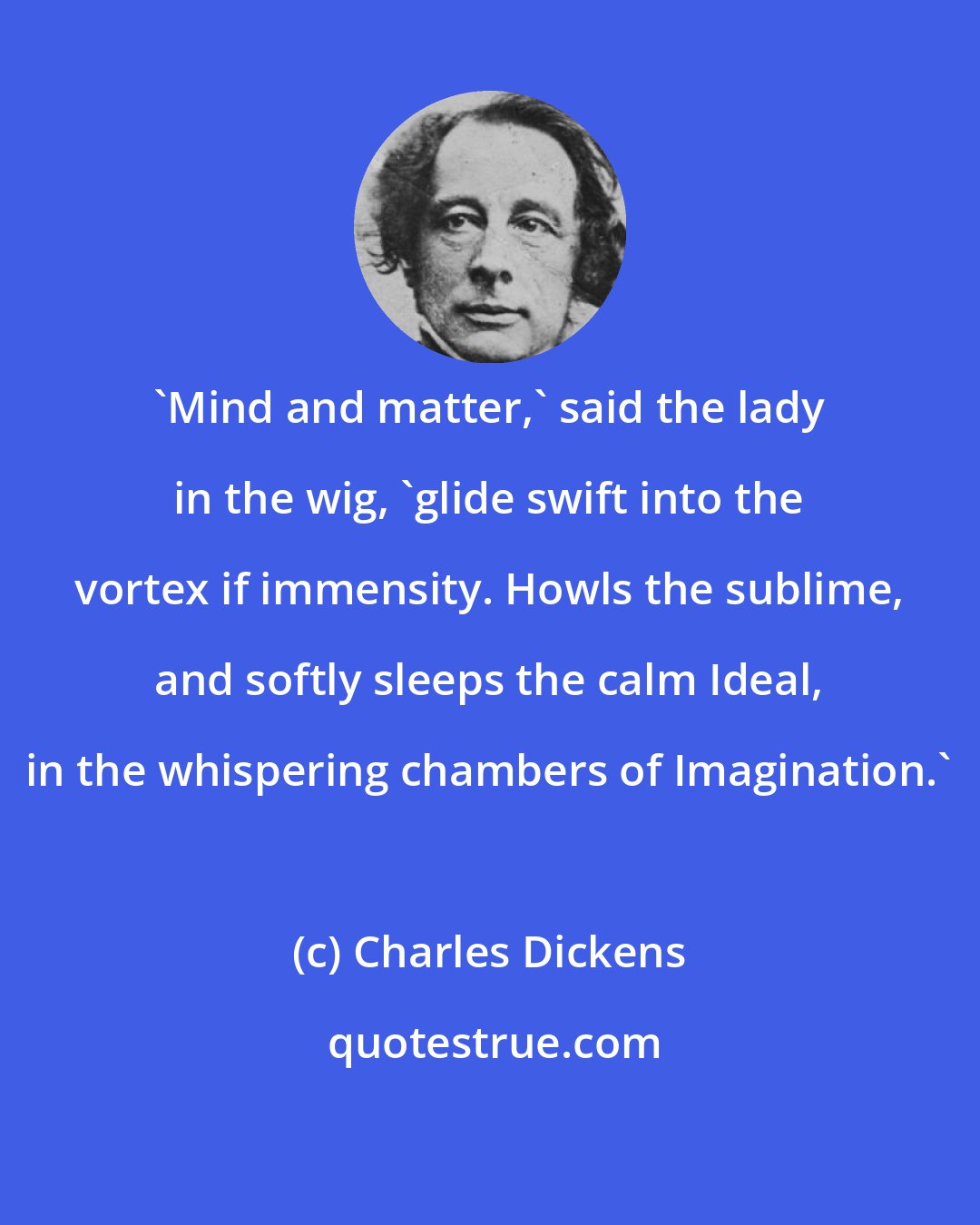Charles Dickens: 'Mind and matter,' said the lady in the wig, 'glide swift into the vortex if immensity. Howls the sublime, and softly sleeps the calm Ideal, in the whispering chambers of Imagination.'