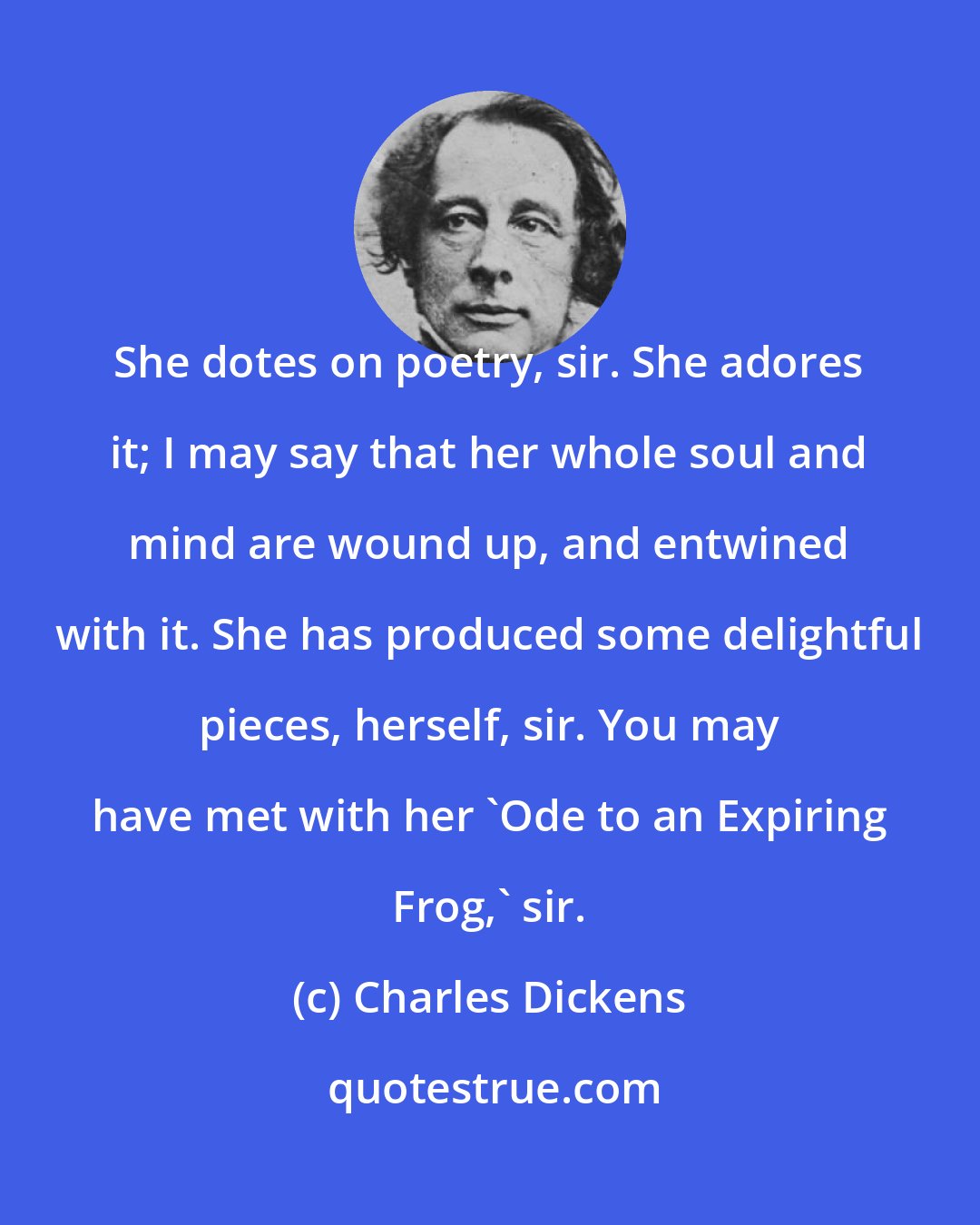 Charles Dickens: She dotes on poetry, sir. She adores it; I may say that her whole soul and mind are wound up, and entwined with it. She has produced some delightful pieces, herself, sir. You may have met with her 'Ode to an Expiring Frog,' sir.