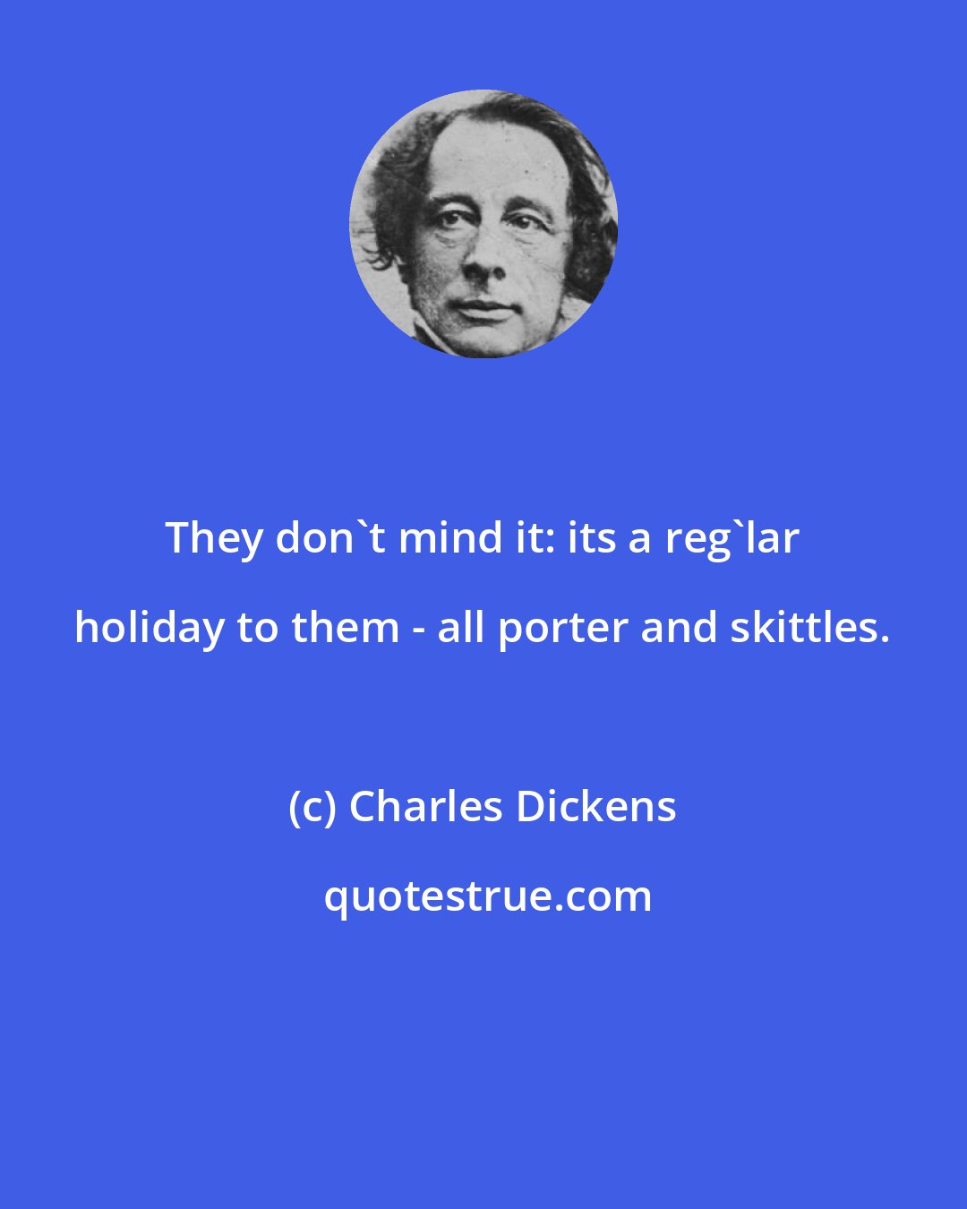 Charles Dickens: They don't mind it: its a reg'lar holiday to them - all porter and skittles.